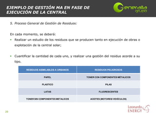 EJEMPLO DE GESTIÓN MA EN FASE DE
EJECUCIÓN DE LA CENTRAL

     5. Proceso General de Gestión de Residuos:


     En cada momento, se deberá:
        Realizar un estudio de los residuos que se producen tanto en ejecución de obras o
         explotación de la central solar;


        Cuantificar la cantidad de cada uno, y realizar una gestión del residuo acorde a su
         tipo.

                 RESIDUOS ASIMILABLES A URBANOS               RESIDUOS PELIGROSOS


                             PAPEL                      TONER CON COMPONENTES MÉTALICOS


                            PLASTICO                                  PILAS


                             LATAS                               FLUORESCENTES


                 TONER SIN COMPONENTES METALICOS           ACEITES (MOTORES/ VEHÍCULOS)




29
 