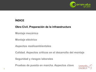 ÍNDICE

    Obra Civil. Preparación de la infraestructura

    Montaje mecánico

    Montaje eléctrico

    Aspectos medioambientales

    Calidad. Aspectos críticos en el desarrollo del montaje

    Seguridad y riesgos laborales

    Pruebas de puesta en marcha. Aspectos clave
3
 