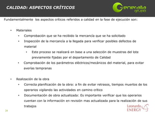 CALIDAD: ASPECTOS CRÍTICOS


Fundamentalmente los aspectos críticos referidos a calidad en la fase de ejecución son:


     •   Materiales
          •   Comprobación que se ha recibido la mercancía que se ha solicitado
          •   Inspección de la mercancía a la llegada para verificar posibles defectos de
              material
               •      Este proceso se realizará en base a una selección de muestras del lote
                      previamente fijadas por el departamento de Calidad
          •   Comprobación de los parámetros eléctricos/mecánicos del material, para evitar
              averías tempranas


     •   Realización de la obra
          •   Correcta planificación de la obra: a fin de evitar retrasos, tiempos muertos de los
              operarios vigilando las actividades en camino crítico
          •   Documentación de obra actualizada: Es importante verificar que los operarios
              cuentan con la información en revisión mas actualizada para la realización de sus
              trabajos
31
 