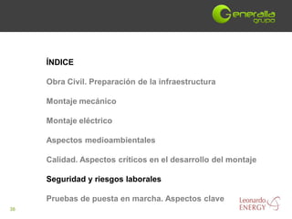 ÍNDICE

     Obra Civil. Preparación de la infraestructura

     Montaje mecánico

     Montaje eléctrico

     Aspectos medioambientales

     Calidad. Aspectos críticos en el desarrollo del montaje

     Seguridad y riesgos laborales

     Pruebas de puesta en marcha. Aspectos clave
36
 