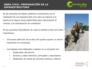 OBRA CIVIL: PREPARACIÓN DE LA
    INFRAESTRUCTURA

En los proyectos de tejado, podemos encontrarnos con la
realización de una pequeña obra civil, pero se reducirá a la
apertura de alguna zanja subterránea para interconectar el
inversor y la centralización de contadores.


En los proyectos fotovoltaicos de suelo es donde la obra civil cobra
importancia.


•    Una buena definición de la obra civil puede suponer un ahorro
     importante en el proyecto.


•    Los trabajos mas habituales a realizar en un proyecto son:
       •   Explanación del terreno
       •   Accesos y viales interiores, principales y secundarios
       •   Realización de zanjas de corriente continua y alterna


4
 