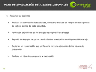 PLAN DE EVALUACIÓN DE RIESGOS LABORALES



     4. Resumen de acciones


      •   Analizar las actividades fotovoltaicas, conocer y evaluar los riesgos de cada puesto
          de trabajo dentro de cada actividad.


      •   Formación al personal de los riesgos de su puesto de trabajo


      •   Repartir los equipos de protección individual adecuados a cada puesto de trabajo


      •   Designar un responsable que verifique la correcta ejecución de los planes de
          prevención


      •   Realizar un plan de emergencia y evacuación




40
 