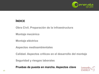 ÍNDICE

     Obra Civil. Preparación de la infraestructura

     Montaje mecánico

     Montaje eléctrico

     Aspectos medioambientales

     Calidad. Aspectos críticos en el desarrollo del montaje

     Seguridad y riesgos laborales

     Pruebas de puesta en marcha. Aspectos clave
41
 