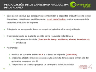 VERIFICACIÓN DE LA CAPACIDAD PRODUCTIVA
DE LA PLANTA


    Dado que el objetivo que perseguimos es maximizar la capacidad productiva de la central
     fotovoltaica, necesitamos periódicamente, p. ej. cada 3 años, realizar un ensayo de la
     capacidad productiva de la planta


    Si la planta es muy grande, hacer un muestreo todos los años está justificado


    El comportamiento de la planta se mide por la respuesta instantánea a
             Temperatura de célula (Función de Temp. ambiente, Viento, Irradiancia)
             Irradiancia

    Mediremos:


       1. Potencia en corriente alterna PCA a la salida de la planta (contador)
       2. Irradiancia global e incidente en una célula calibrada de tecnología similar a la del
          generador y coplanar con él
       3. Temperatura de la célula pegando un termopar a la célula anterior

43
 