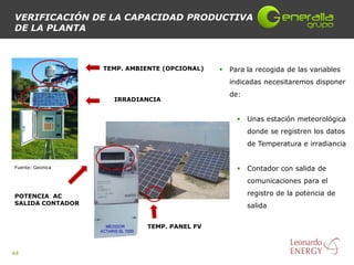 VERIFICACIÓN DE LA CAPACIDAD PRODUCTIVA
DE LA PLANTA



                  TEMP. AMBIENTE (OPCIONAL)      Para la recogida de las variables
                                                  indicadas necesitaremos disponer
                                                  de:
                    IRRADIANCIA


                                                       Unas estación meteorológica
                                                        donde se registren los datos
                                                        de Temperatura e irradiancia


Fuente: Geonica                                        Contador con salida de
                                                        comunicaciones para el

POTENCIA AC                                             registro de la potencia de
SALIDA CONTADOR                                         salida


                            TEMP. PANEL FV



44
 