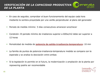 VERIFICACIÓN DE LA CAPACIDAD PRODUCTIVA
DE LA PLANTA


        En caso de seguidor, comprobar el buen funcionamiento del equipo cada hora
         mediante la sombra proyectada por una varilla perpendicular al plano del generador


        Periodo de medida mínimo: 5 días consecutivos amanecer-anochecer


        Condición: El periodo mínimo de irradiancia superior a 600w/m2 debe ser superior a
         12 horas


        Periodicidad de medida de potencia de salida-irradiancia-temperatura: 10 min


        La familia de puntos de potencia-irradiancia-temperatura medida se compara con la
         esperada y se analiza la desviación entre ambas


        Si la legislación lo permite en el futuro, la modernización o ampliación de la planta por
         repowering podría ser recomendable


45
 