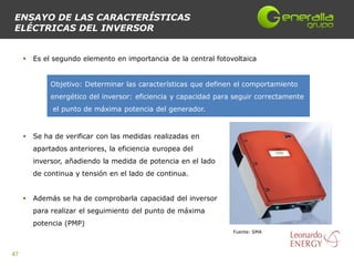 ENSAYO DE LAS CARACTERÍSTICAS
ELÉCTRICAS DEL INVERSOR


        Es el segundo elemento en importancia de la central fotovoltaica


              Objetivo: Determinar las características que definen el comportamiento
              energético del inversor: eficiencia y capacidad para seguir correctamente
              el punto de máxima potencia del generador.


        Se ha de verificar con las medidas realizadas en
         apartados anteriores, la eficiencia europea del
         inversor, añadiendo la medida de potencia en el lado
         de continua y tensión en el lado de continua.


        Además se ha de comprobarla capacidad del inversor
         para realizar el seguimiento del punto de máxima
         potencia (PMP)
                                                                  Fuente: SMA




47
 