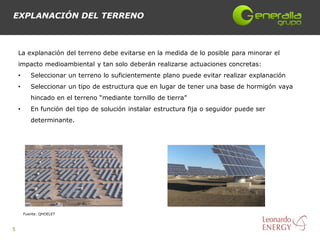 EXPLANACIÓN DEL TERRENO



    La explanación del terreno debe evitarse en la medida de lo posible para minorar el
    impacto medioambiental y tan solo deberán realizarse actuaciones concretas:
    •      Seleccionar un terreno lo suficientemente plano puede evitar realizar explanación
    •      Seleccionar un tipo de estructura que en lugar de tener una base de hormigón vaya
           hincado en el terreno “mediante tornillo de tierra”
    •      En función del tipo de solución instalar estructura fija o seguidor puede ser
           determinante.




        Fuente: QHOELET



5
 