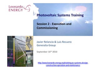 Photovoltaic Systems Training

Session 2 ‐ Execution and 
Commissioning



Javier Relancio & Luis Recuero
Generalia Group

September 16th 2010



 http://www.leonardo-energy.org/training-pv-systems-design-
          construction-operation-and-maintenance
 