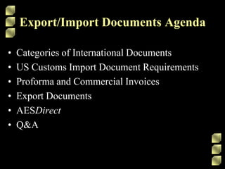 Export/Import Documents AgendaCategories of International DocumentsUS Customs Import Document RequirementsProforma and Commercial InvoicesExport DocumentsAESDirectQ&A