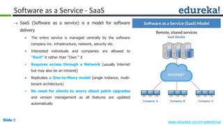 Slide 8 www.edureka.co/crm-salesforceSlide 8
Software as a Service - SaaS
 SaaS (Software as a service) is a model for software
delivery
» The entire service is managed centrally by the software
company inc. infrastructure, network, security etc.
» Interested individuals and companies are allowed to
“Rent" it rather than “Own “ it
» Requires access through a Network (usually Internet
but may also be an intranet)
» Replicates a One-to-Many model (single instance, multi-
tenant architecture)
» No need for clients to worry about patch upgrades
and version management as all features are updated
automatically
 