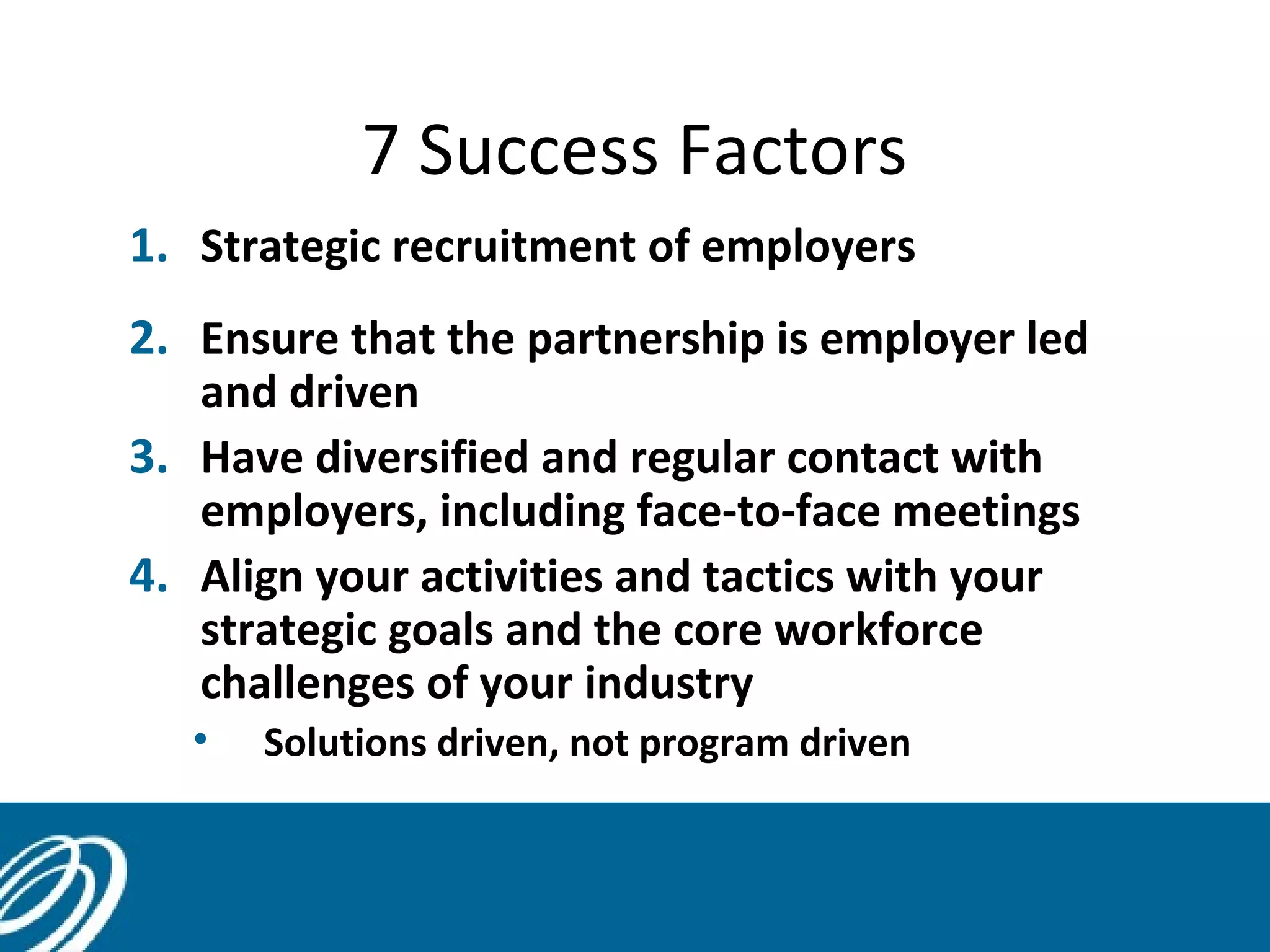 7 Success Factors
1. Strategic recruitment of employers
2. Ensure that the partnership is employer led
and driven
3. Have diversified and regular contact with
employers, including face-to-face meetings
4. Align your activities and tactics with your
strategic goals and the core workforce
challenges of your industry
• Solutions driven, not program driven
14
 