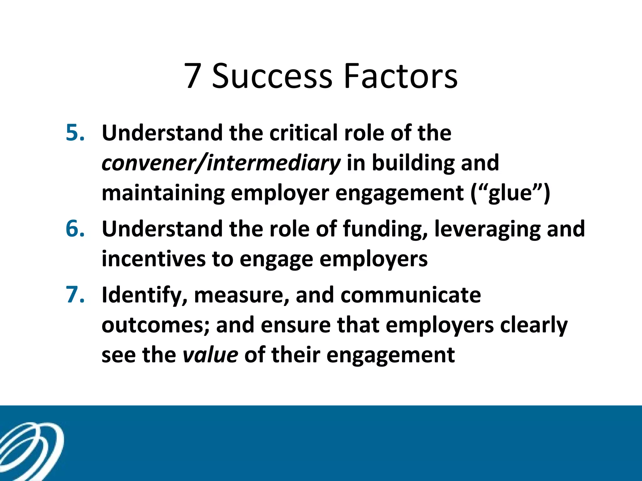 7 Success Factors
5. Understand the critical role of the
convener/intermediary in building and
maintaining employer engagement (“glue”)
6. Understand the role of funding, leveraging and
incentives to engage employers
7. Identify, measure, and communicate
outcomes; and ensure that employers clearly
see the value of their engagement
15
 