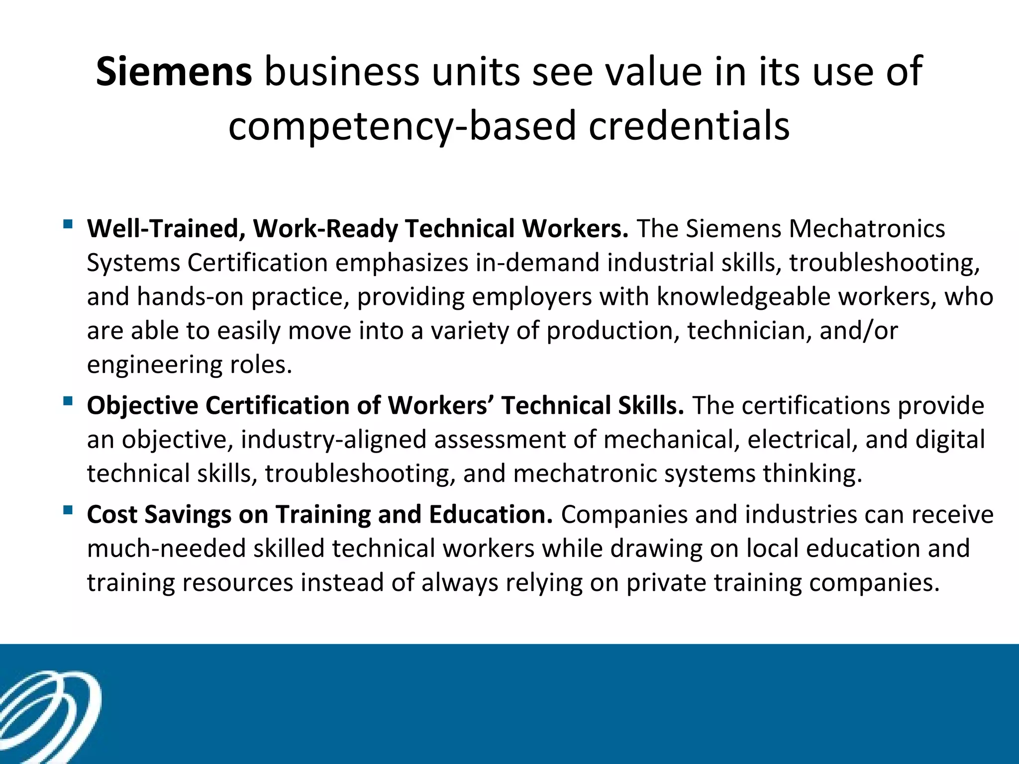 Siemens business units see value in its use of
competency-based credentials
 Well-Trained, Work-Ready Technical Workers. The Siemens Mechatronics
Systems Certification emphasizes in-demand industrial skills, troubleshooting,
and hands-on practice, providing employers with knowledgeable workers, who
are able to easily move into a variety of production, technician, and/or
engineering roles.
 Objective Certification of Workers’ Technical Skills. The certifications provide
an objective, industry-aligned assessment of mechanical, electrical, and digital
technical skills, troubleshooting, and mechatronic systems thinking.
 Cost Savings on Training and Education. Companies and industries can receive
much-needed skilled technical workers while drawing on local education and
training resources instead of always relying on private training companies.
 
