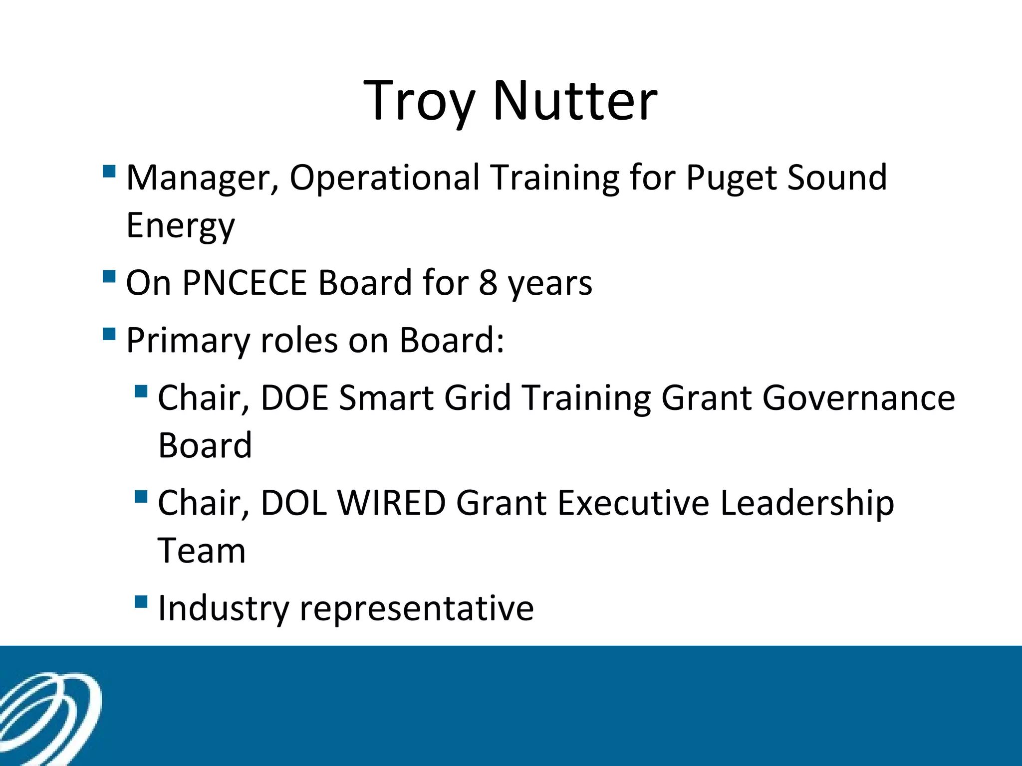 Troy Nutter
 Manager, Operational Training for Puget Sound
Energy
 On PNCECE Board for 8 years
 Primary roles on Board:
 Chair, DOE Smart Grid Training Grant Governance
Board
 Chair, DOL WIRED Grant Executive Leadership
Team
 Industry representative
 