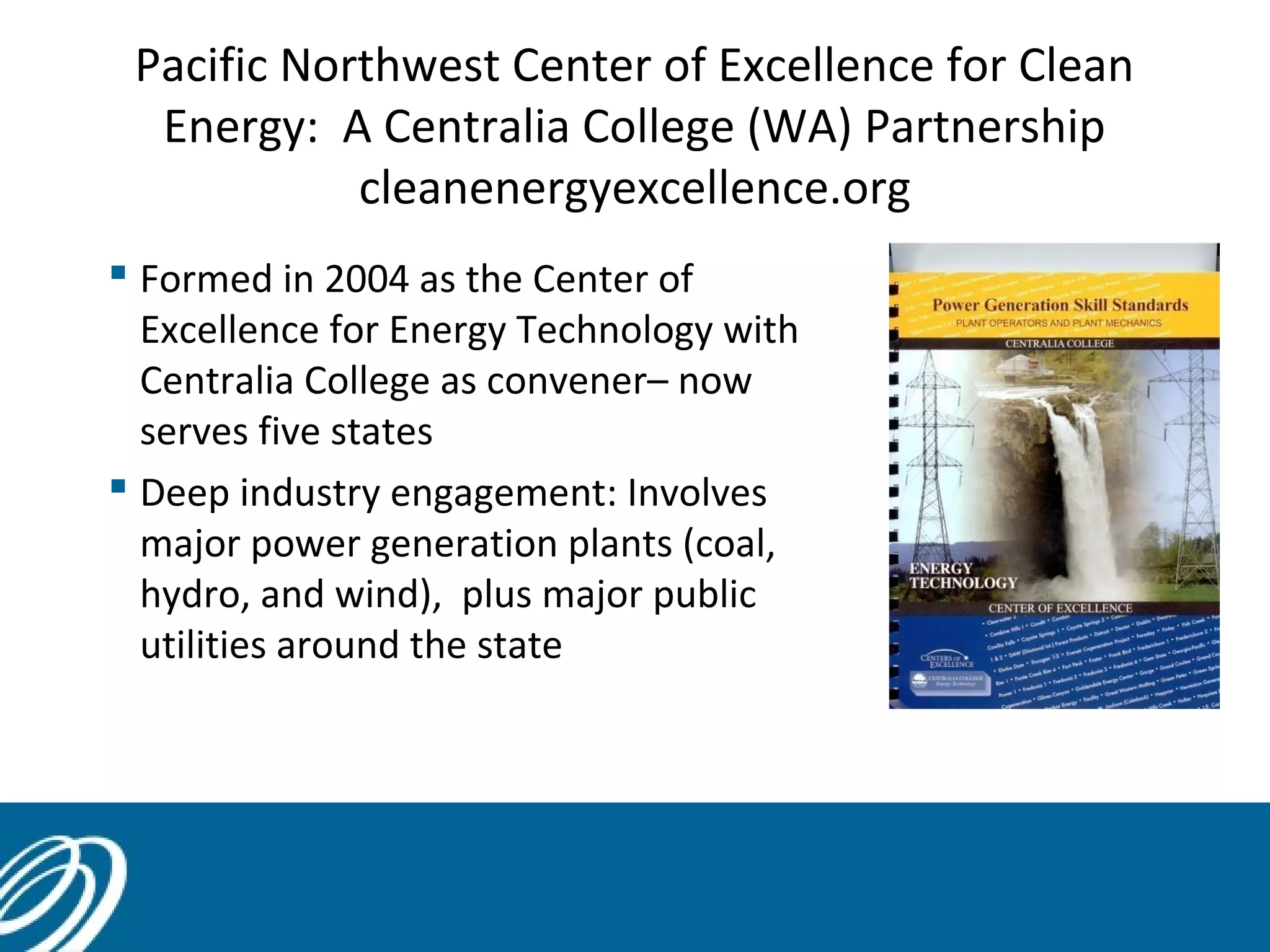 Pacific Northwest Center of Excellence for Clean
Energy: A Centralia College (WA) Partnership
cleanenergyexcellence.org
 Formed in 2004 as the Center of
Excellence for Energy Technology with
Centralia College as convener– now
serves five states
 Deep industry engagement: Involves
major power generation plants (coal,
hydro, and wind), plus major public
utilities around the state
30
 