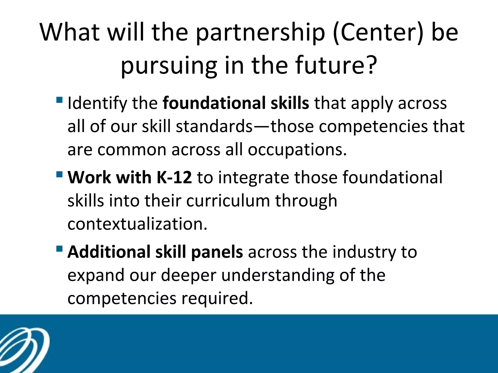 What will the partnership (Center) be
pursuing in the future?
 Identify the foundational skills that apply across
all of our skill standards—those competencies that
are common across all occupations.
 Work with K-12 to integrate those foundational
skills into their curriculum through
contextualization.
 Additional skill panels across the industry to
expand our deeper understanding of the
competencies required.
 