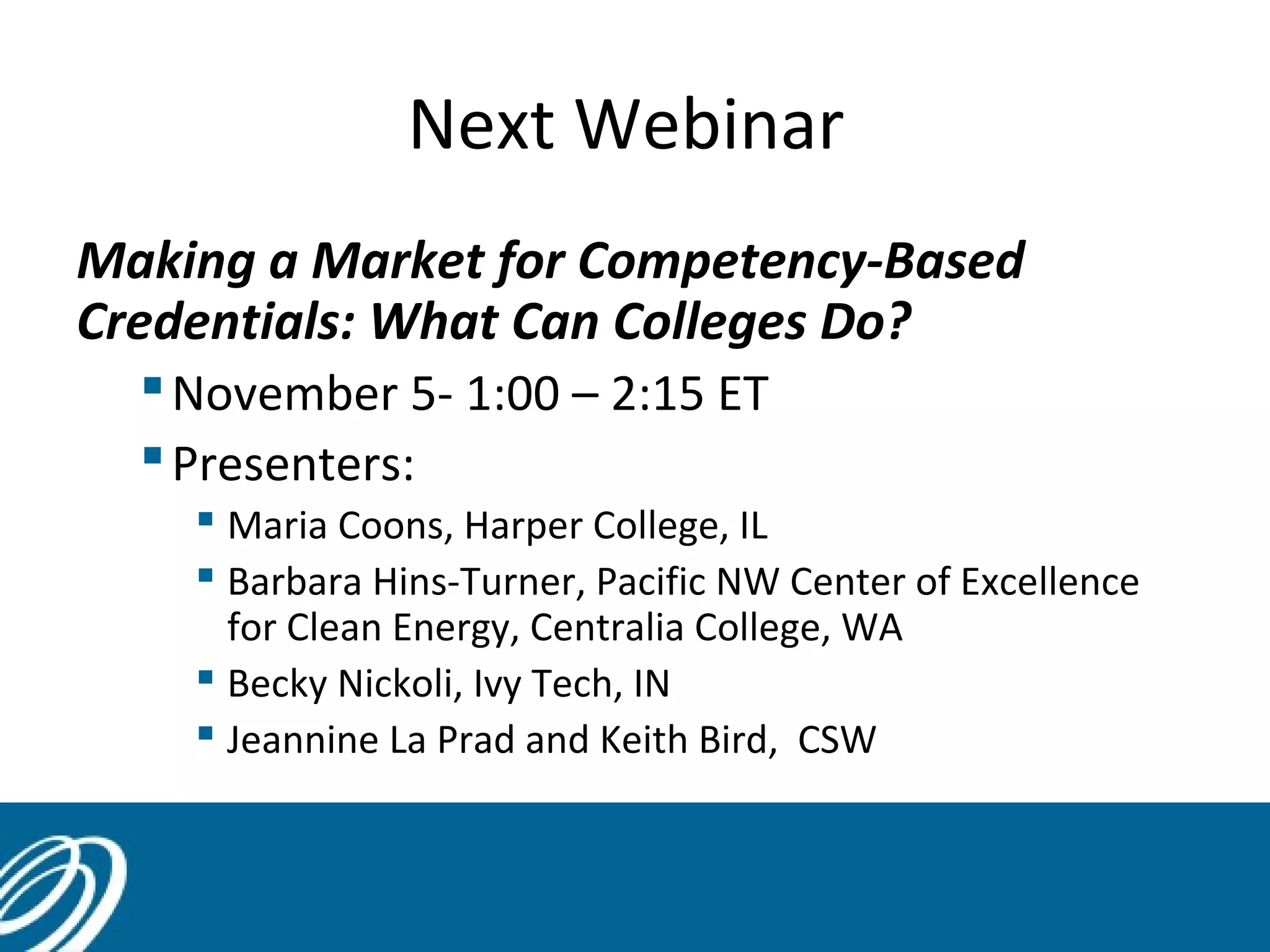 Next Webinar
Making a Market for Competency-Based
Credentials: What Can Colleges Do?
November 5- 1:00 – 2:15 ET
Presenters:
 Maria Coons, Harper College, IL
 Barbara Hins-Turner, Pacific NW Center of Excellence
for Clean Energy, Centralia College, WA
 Becky Nickoli, Ivy Tech, IN
 Jeannine La Prad and Keith Bird, CSW
•NCWE Conference Session- Oct.17- Milwaukee
 