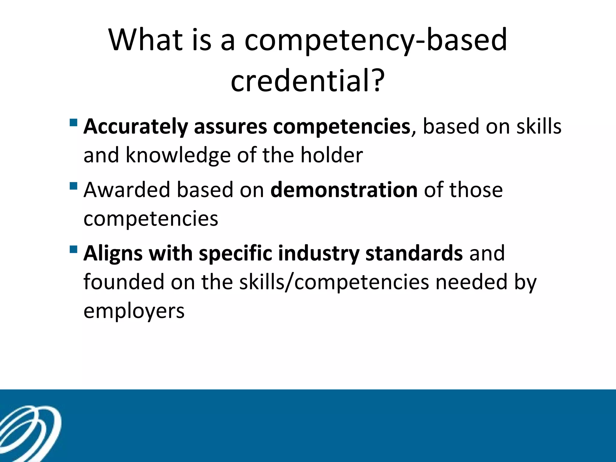 What is a competency-based
credential?
 Accurately assures competencies, based on skills
and knowledge of the holder
 Awarded based on demonstration of those
competencies
 Aligns with specific industry standards and
founded on the skills/competencies needed by
employers
 