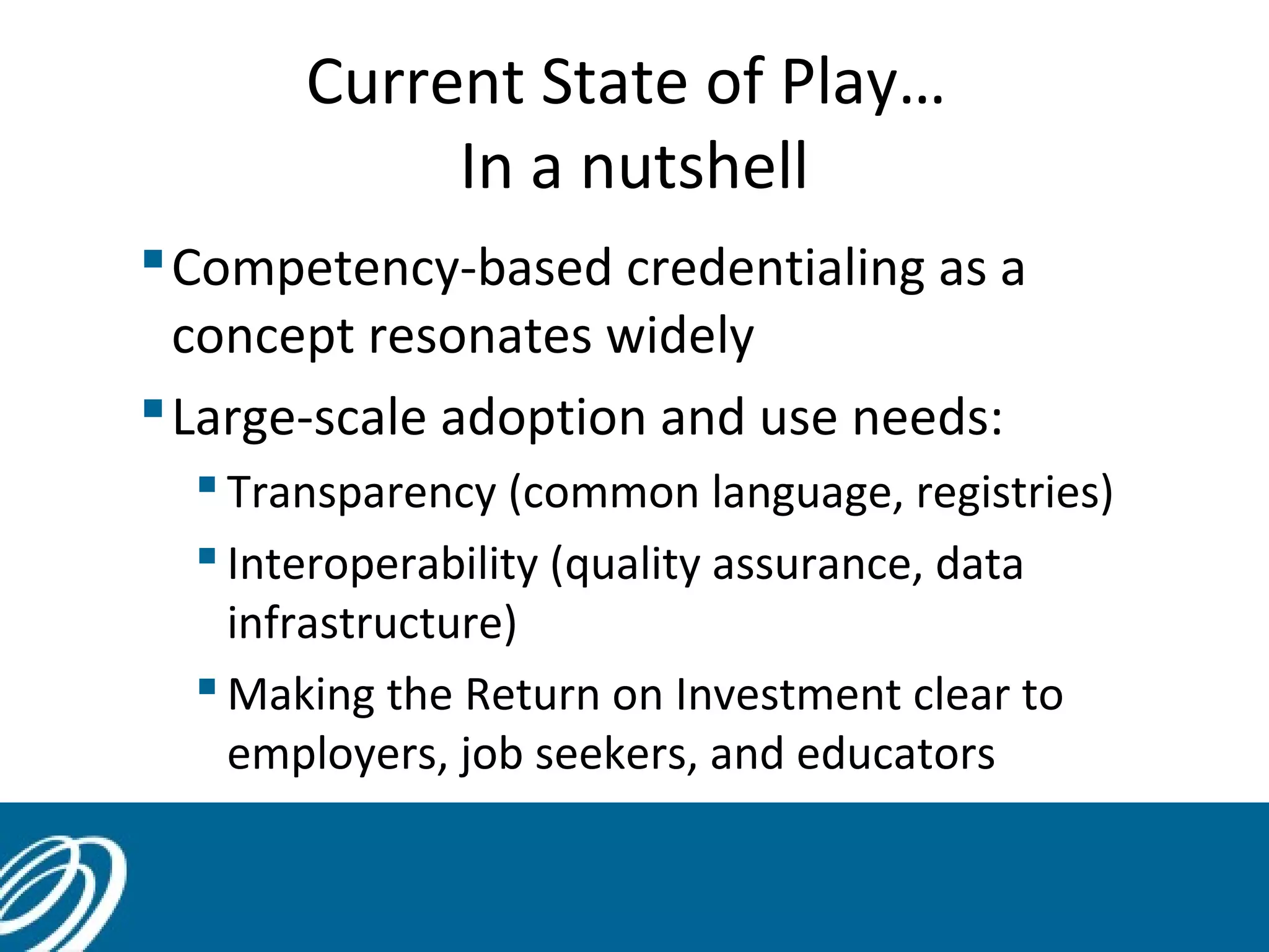 Current State of Play…
In a nutshell
Competency-based credentialing as a
concept resonates widely
Large-scale adoption and use needs:
 Transparency (common language, registries)
 Interoperability (quality assurance, data
infrastructure)
 Making the Return on Investment clear to
employers, job seekers, and educators
 