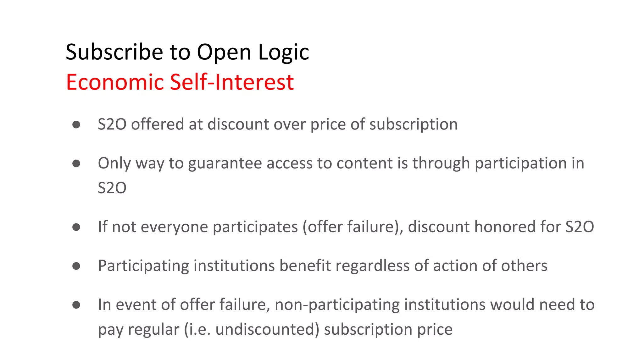 Subscribe to Open Logic
Economic Self-Interest
● S2O offered at discount over price of subscription
● Only way to guarantee access to content is through participation in
S2O
● If not everyone participates (offer failure), discount honored for S2O
● Participating institutions benefit regardless of action of others
● In event of offer failure, non-participating institutions would need to
pay regular (i.e. undiscounted) subscription price
 