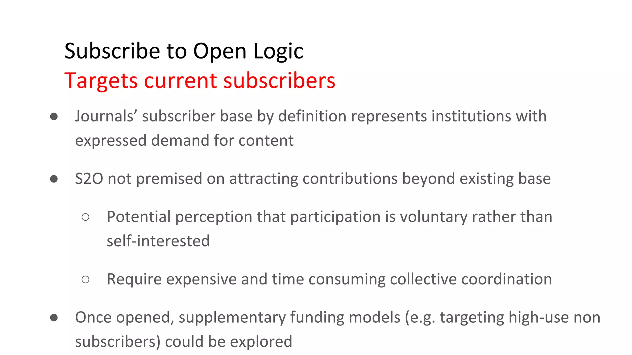 Subscribe to Open Logic
Targets current subscribers
● Journals’ subscriber base by definition represents institutions with
expressed demand for content
● S2O not premised on attracting contributions beyond existing base
○ Potential perception that participation is voluntary rather than
self-interested
○ Require expensive and time consuming collective coordination
● Once opened, supplementary funding models (e.g. targeting high-use non
subscribers) could be explored
 