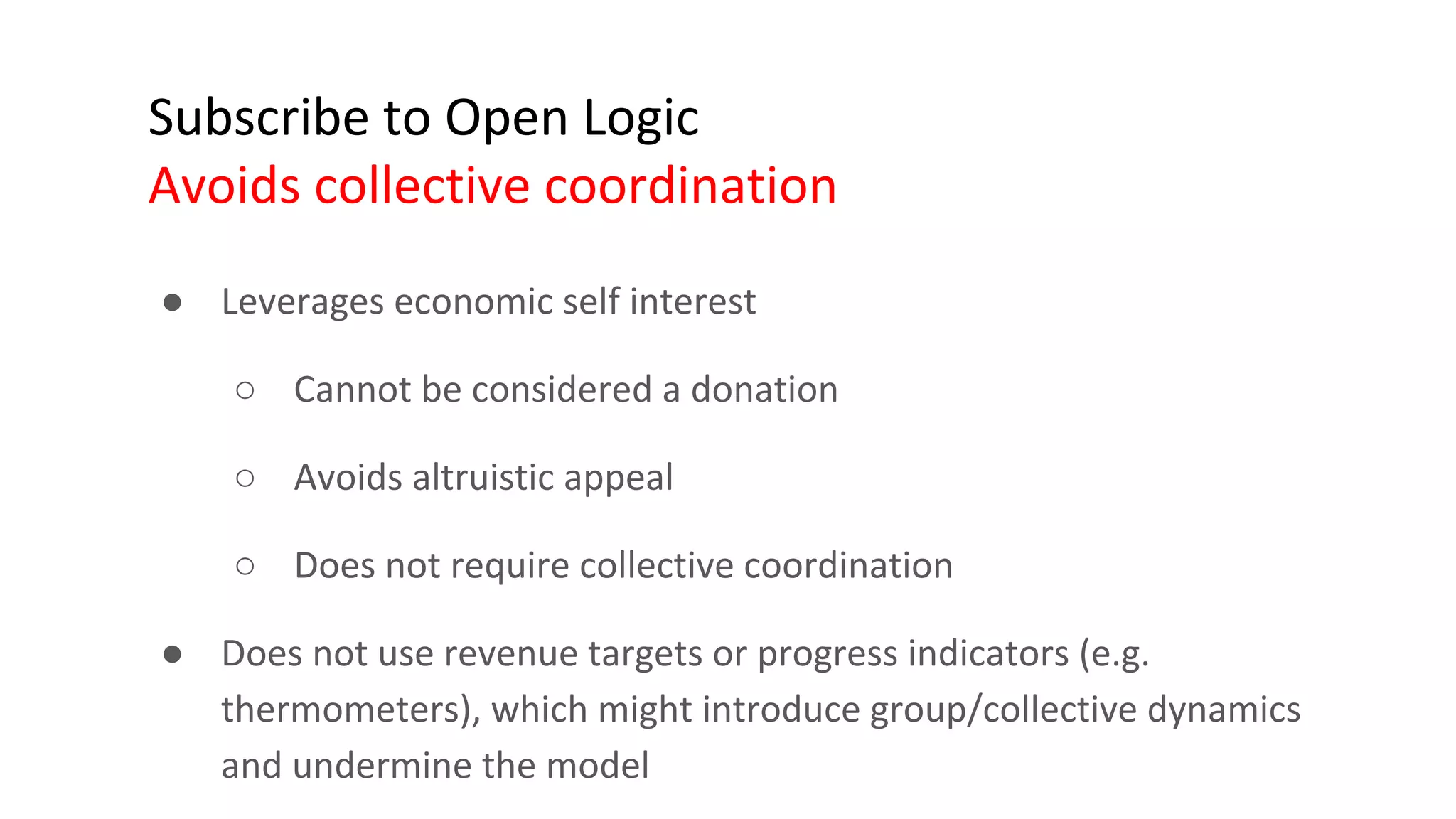 Subscribe to Open Logic
Avoids collective coordination
● Leverages economic self interest
○ Cannot be considered a donation
○ Avoids altruistic appeal
○ Does not require collective coordination
● Does not use revenue targets or progress indicators (e.g.
thermometers), which might introduce group/collective dynamics
and undermine the model
 