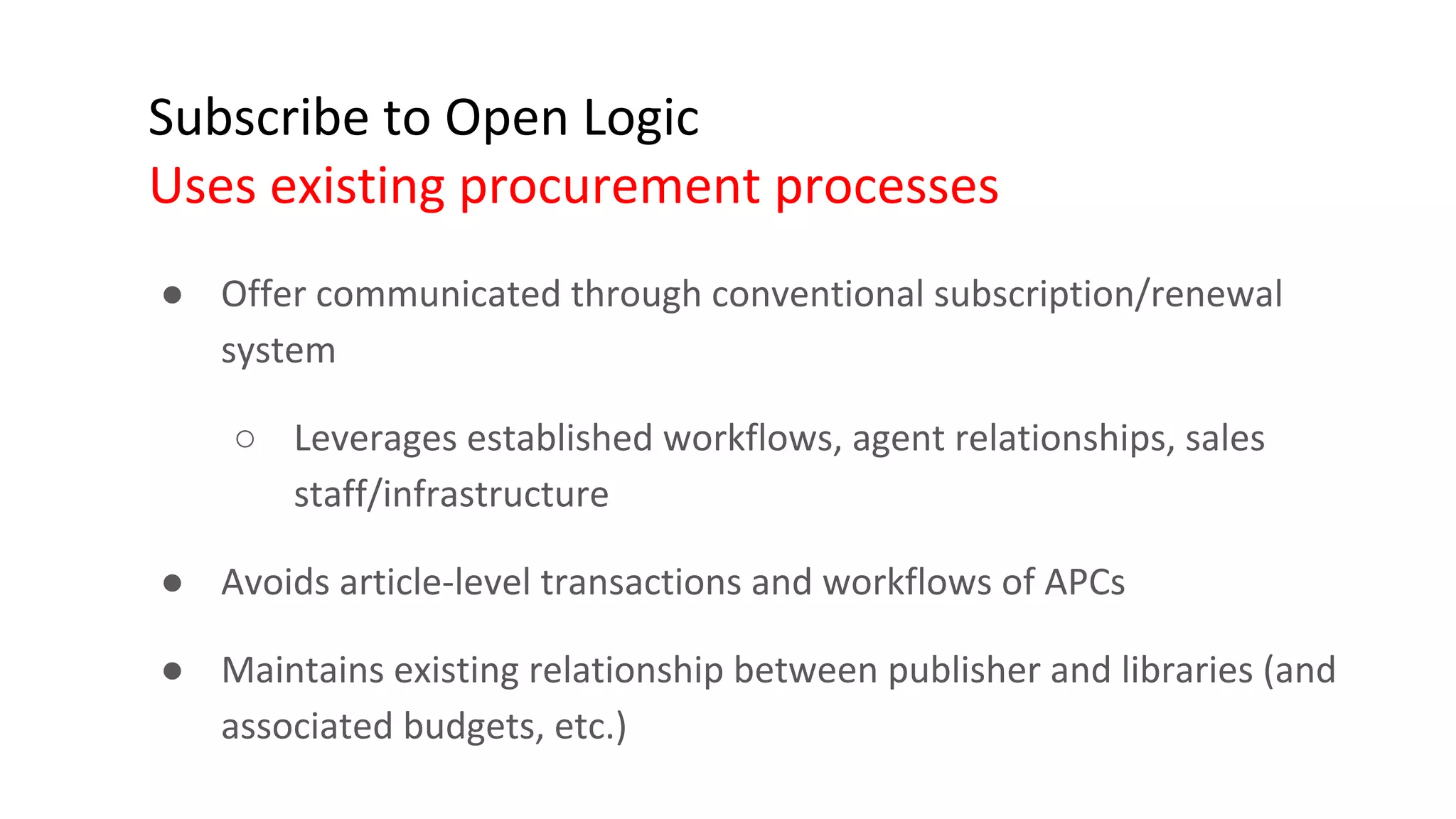 Subscribe to Open Logic
Uses existing procurement processes
● Offer communicated through conventional subscription/renewal
system
○ Leverages established workflows, agent relationships, sales
staff/infrastructure
● Avoids article-level transactions and workflows of APCs
● Maintains existing relationship between publisher and libraries (and
associated budgets, etc.)
 