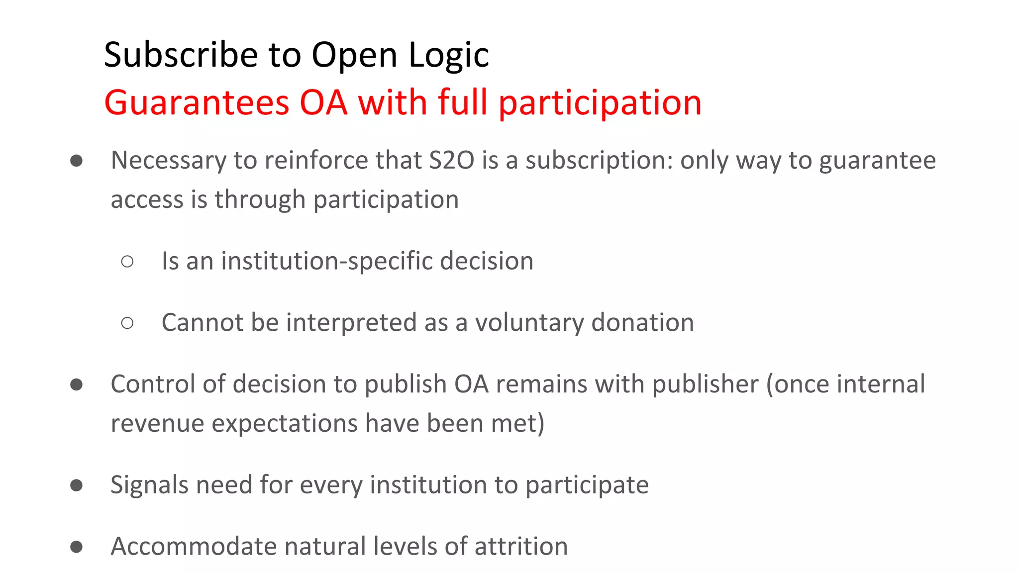 Subscribe to Open Logic
Guarantees OA with full participation
● Necessary to reinforce that S2O is a subscription: only way to guarantee
access is through participation
○ Is an institution-specific decision
○ Cannot be interpreted as a voluntary donation
● Control of decision to publish OA remains with publisher (once internal
revenue expectations have been met)
● Signals need for every institution to participate
● Accommodate natural levels of attrition
 