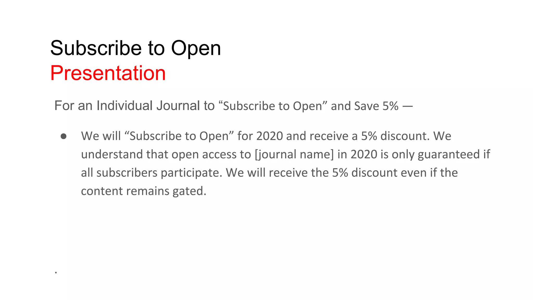 Subscribe to Open
Presentation
For an Individual Journal to “Subscribe to Open” and Save 5% —
● We will “Subscribe to Open” for 2020 and receive a 5% discount. We
understand that open access to [journal name] in 2020 is only guaranteed if
all subscribers participate. We will receive the 5% discount even if the
content remains gated.
.
 