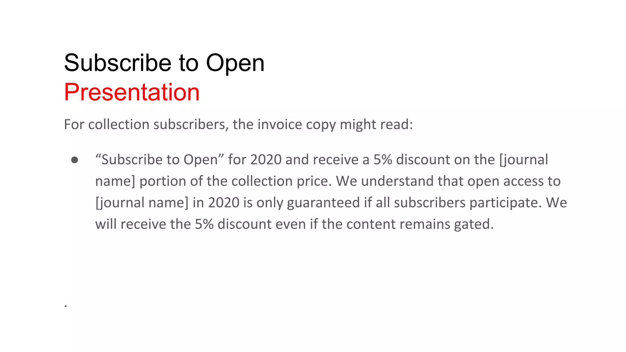 Subscribe to Open
Presentation
For collection subscribers, the invoice copy might read:
● “Subscribe to Open” for 2020 and receive a 5% discount on the [journal
name] portion of the collection price. We understand that open access to
[journal name] in 2020 is only guaranteed if all subscribers participate. We
will receive the 5% discount even if the content remains gated.
.
 