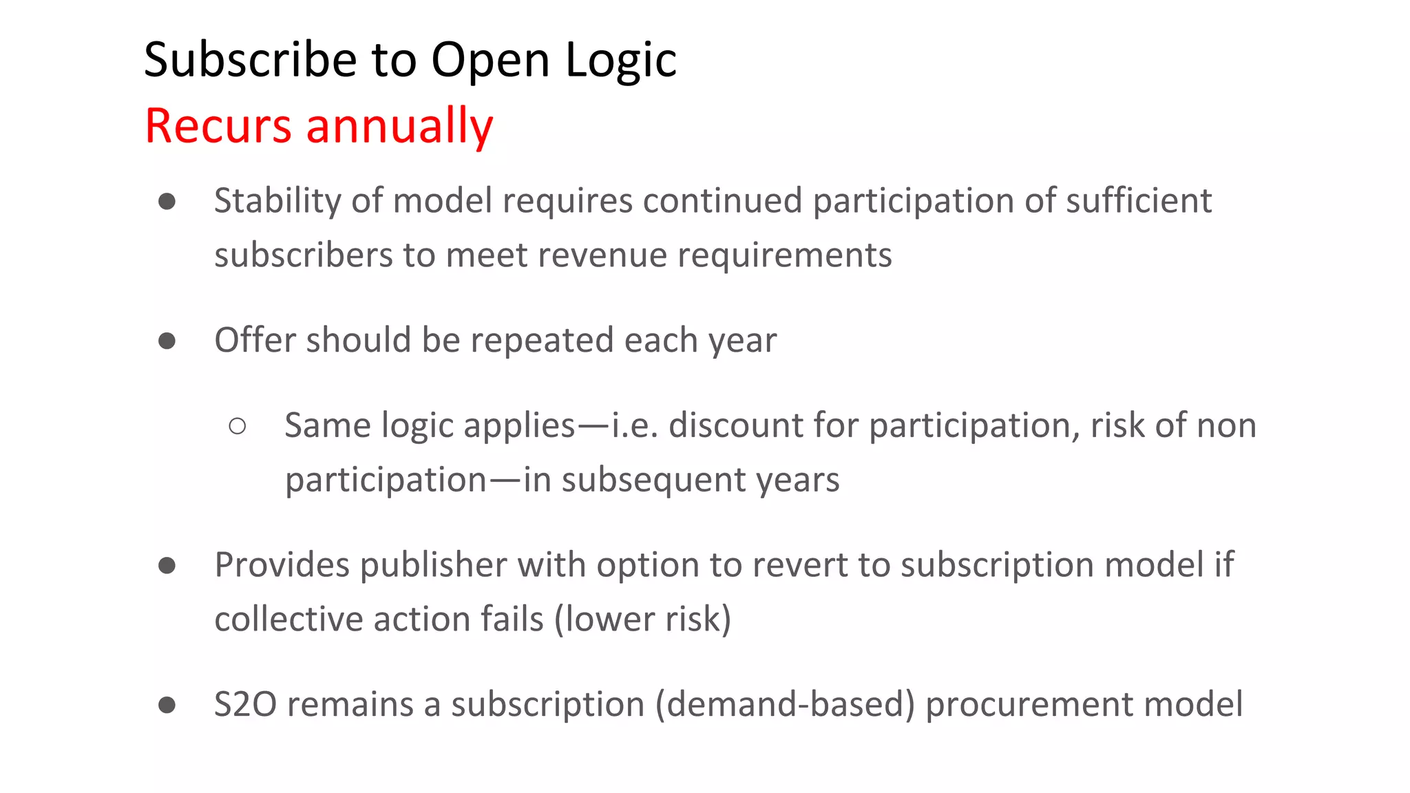 Subscribe to Open Logic
Recurs annually
● Stability of model requires continued participation of sufficient
subscribers to meet revenue requirements
● Offer should be repeated each year
○ Same logic applies—i.e. discount for participation, risk of non
participation—in subsequent years
● Provides publisher with option to revert to subscription model if
collective action fails (lower risk)
● S2O remains a subscription (demand-based) procurement model
 