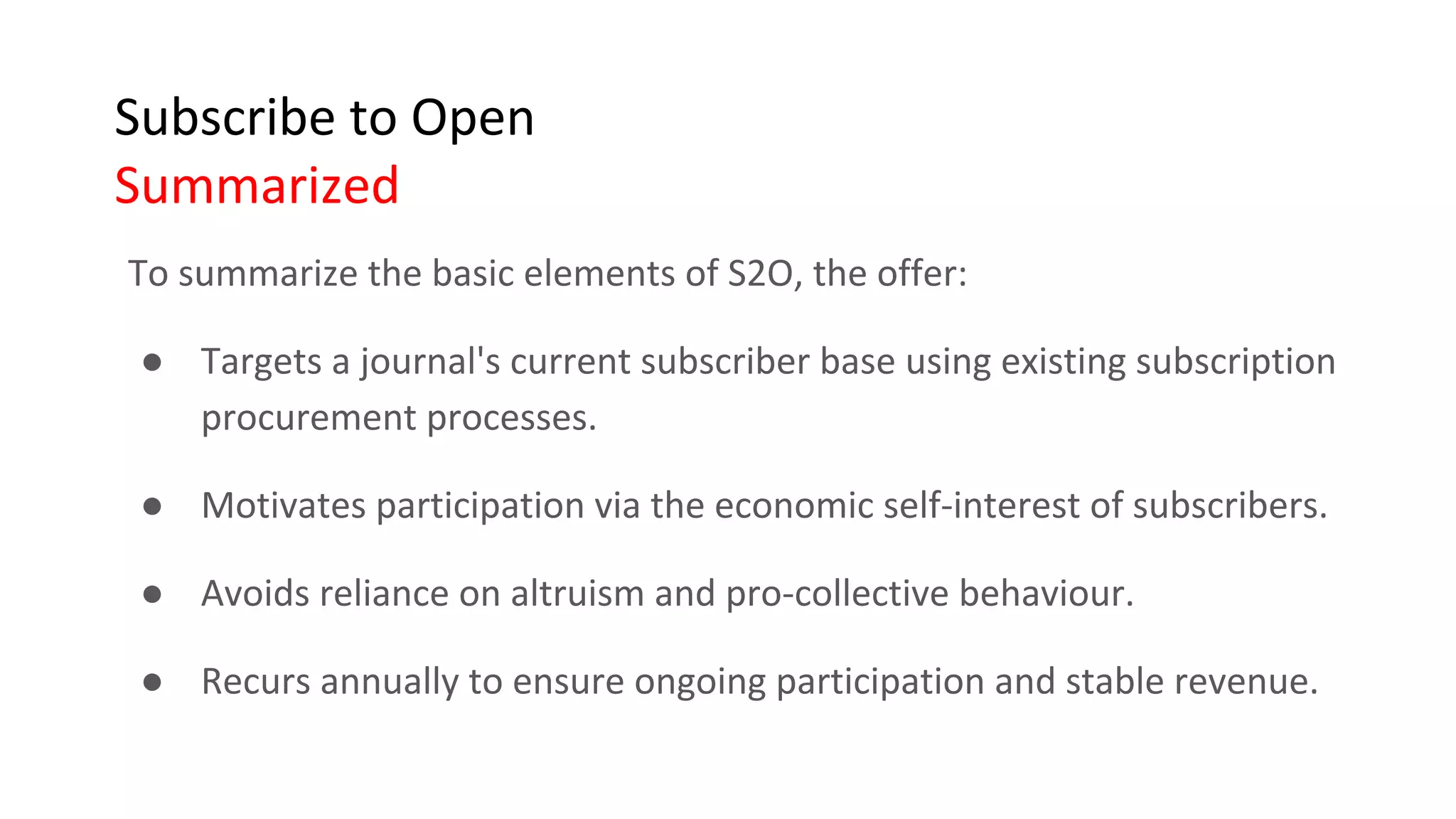 Subscribe to Open
Summarized
To summarize the basic elements of S2O, the offer:
● Targets a journal's current subscriber base using existing subscription
procurement processes.
● Motivates participation via the economic self-interest of subscribers.
● Avoids reliance on altruism and pro-collective behaviour.
● Recurs annually to ensure ongoing participation and stable revenue.
 