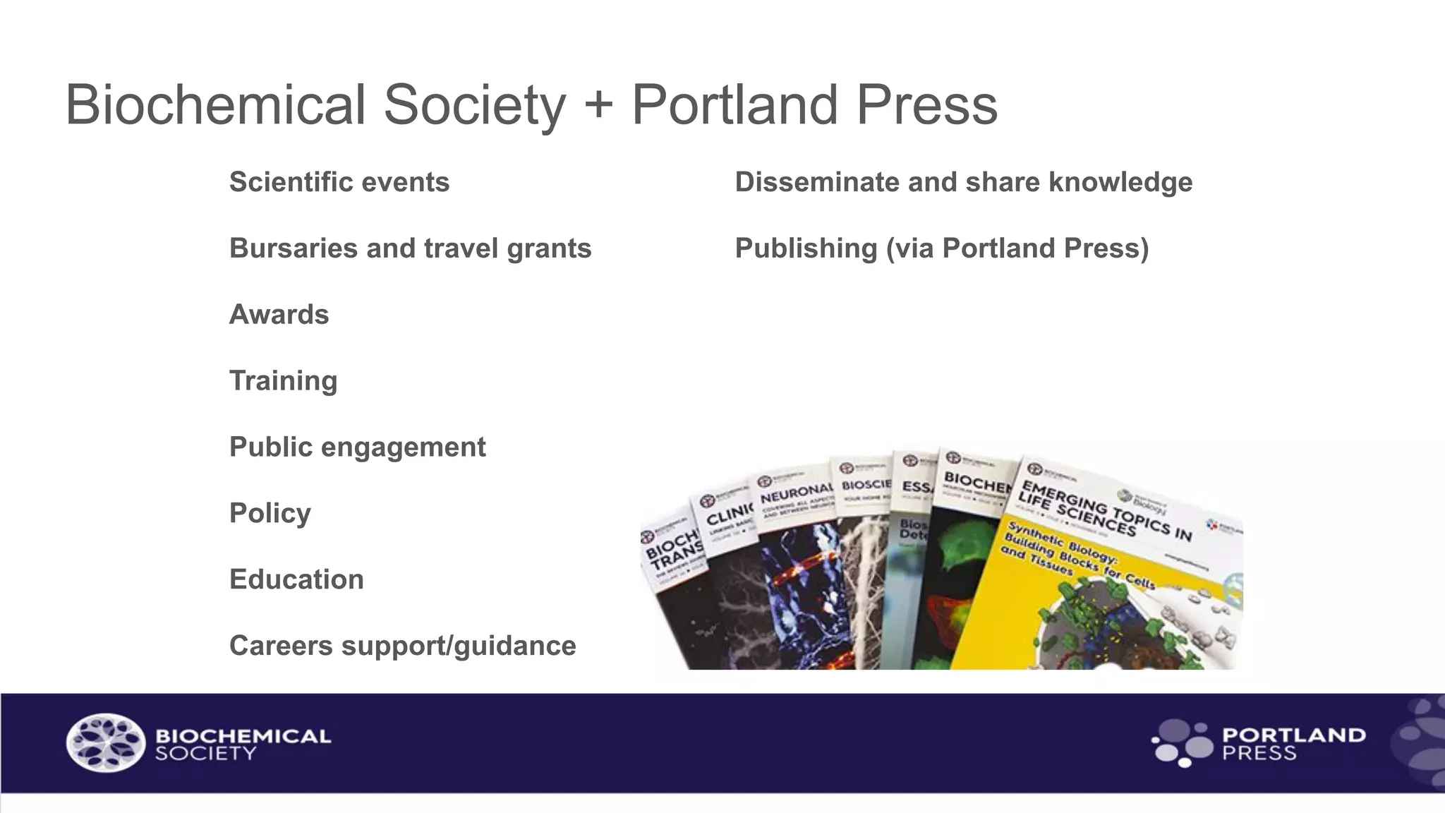 Biochemical Society + Portland Press
Scientific events Disseminate and share knowledge
Bursaries and travel grants Publishing (via Portland Press)
Awards
Training
Public engagement
Policy
Education
Careers support/guidance
 