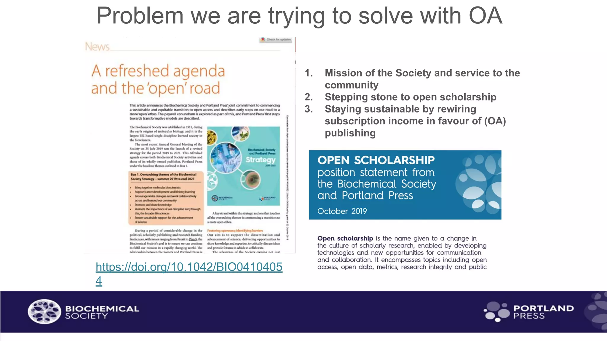 Problem we are trying to solve with OA
publishing
https://doi.org/10.1042/BIO0410405
4
1. Mission of the Society and service to the
community
2. Stepping stone to open scholarship
3. Staying sustainable by rewiring
subscription income in favour of (OA)
publishing
 