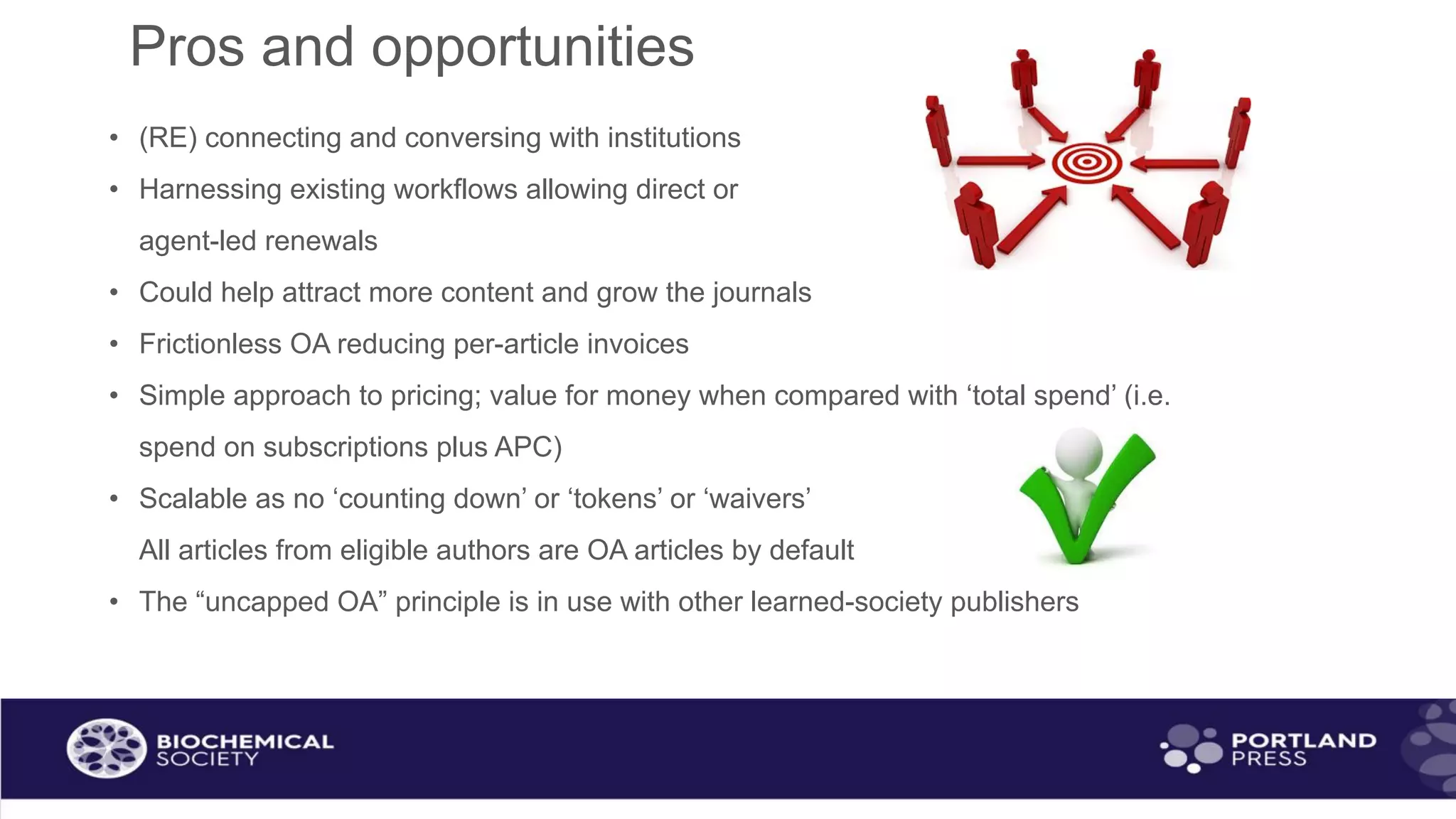 Pros and opportunities
• (RE) connecting and conversing with institutions
• Harnessing existing workflows allowing direct or
agent-led renewals
• Could help attract more content and grow the journals
• Frictionless OA reducing per-article invoices
• Simple approach to pricing; value for money when compared with ‘total spend’ (i.e.
spend on subscriptions plus APC)
• Scalable as no ‘counting down’ or ‘tokens’ or ‘waivers’
All articles from eligible authors are OA articles by default
• The “uncapped OA” principle is in use with other learned-society publishers
 