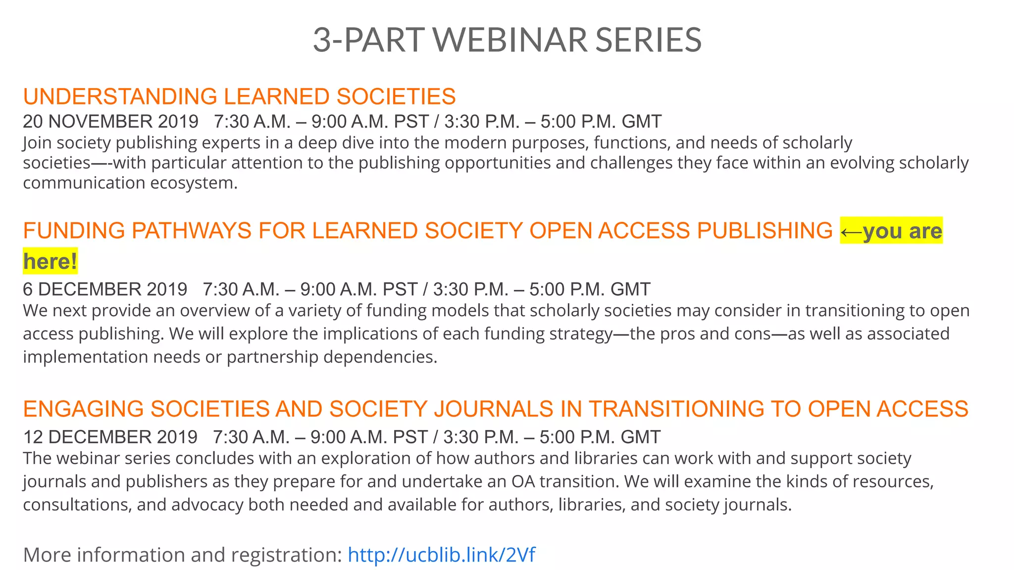 3-PART WEBINAR SERIES
UNDERSTANDING LEARNED SOCIETIES
20 NOVEMBER 2019 7:30 A.M. – 9:00 A.M. PST / 3:30 P.M. – 5:00 P.M. GMT
Join society publishing experts in a deep dive into the modern purposes, functions, and needs of scholarly
societies—-with particular attention to the publishing opportunities and challenges they face within an evolving scholarly
communication ecosystem.
FUNDING PATHWAYS FOR LEARNED SOCIETY OPEN ACCESS PUBLISHING ←you are
here!
6 DECEMBER 2019 7:30 A.M. – 9:00 A.M. PST / 3:30 P.M. – 5:00 P.M. GMT
We next provide an overview of a variety of funding models that scholarly societies may consider in transitioning to open
access publishing. We will explore the implications of each funding strategy—the pros and cons—as well as associated
implementation needs or partnership dependencies.
ENGAGING SOCIETIES AND SOCIETY JOURNALS IN TRANSITIONING TO OPEN ACCESS
12 DECEMBER 2019 7:30 A.M. – 9:00 A.M. PST / 3:30 P.M. – 5:00 P.M. GMT
The webinar series concludes with an exploration of how authors and libraries can work with and support society
journals and publishers as they prepare for and undertake an OA transition. We will examine the kinds of resources,
consultations, and advocacy both needed and available for authors, libraries, and society journals.
More information and registration: http://ucblib.link/2Vf
 