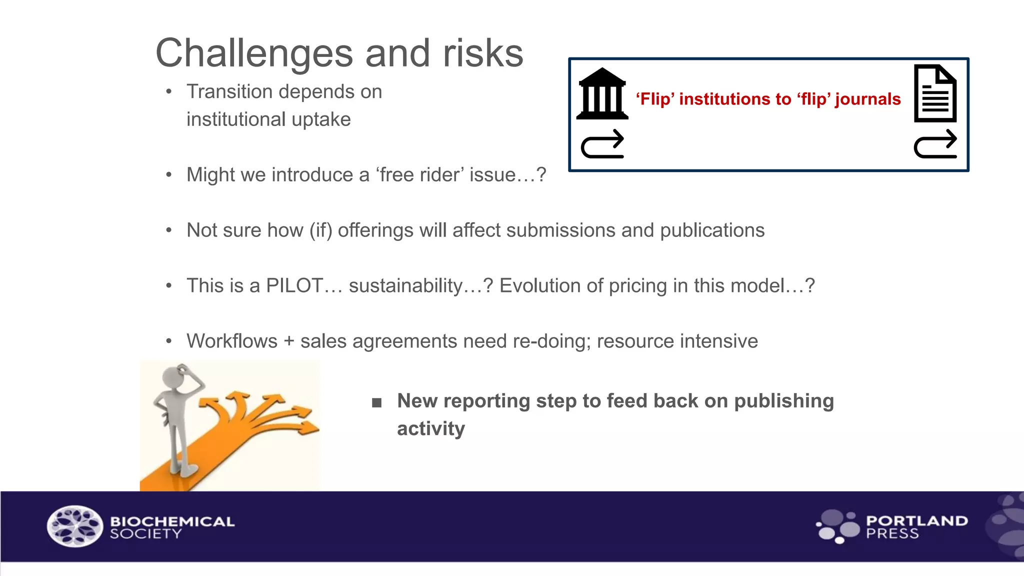 Challenges and risks
• Transition depends on
institutional uptake
• Might we introduce a ‘free rider’ issue…?
• Not sure how (if) offerings will affect submissions and publications
• This is a PILOT… sustainability…? Evolution of pricing in this model…?
• Workflows + sales agreements need re-doing; resource intensive
■ New reporting step to feed back on publishing
activity
‘Flip’ institutions to ‘flip’ journals
 