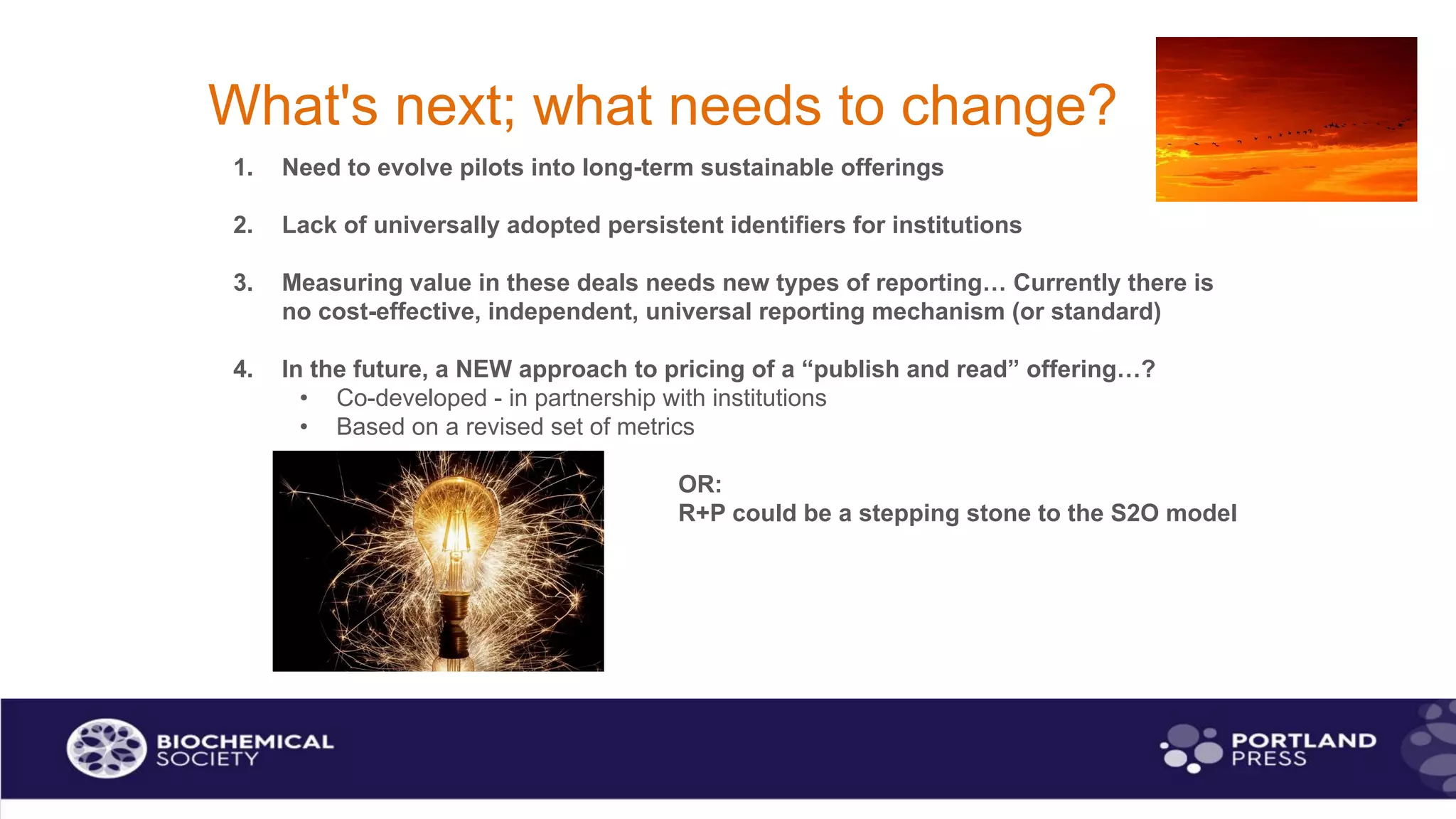 What's next; what needs to change?
1. Need to evolve pilots into long-term sustainable offerings
2. Lack of universally adopted persistent identifiers for institutions
3. Measuring value in these deals needs new types of reporting… Currently there is
no cost-effective, independent, universal reporting mechanism (or standard)
4. In the future, a NEW approach to pricing of a “publish and read” offering…?
• Co-developed - in partnership with institutions
• Based on a revised set of metrics
OR:
R+P could be a stepping stone to the S2O model
 