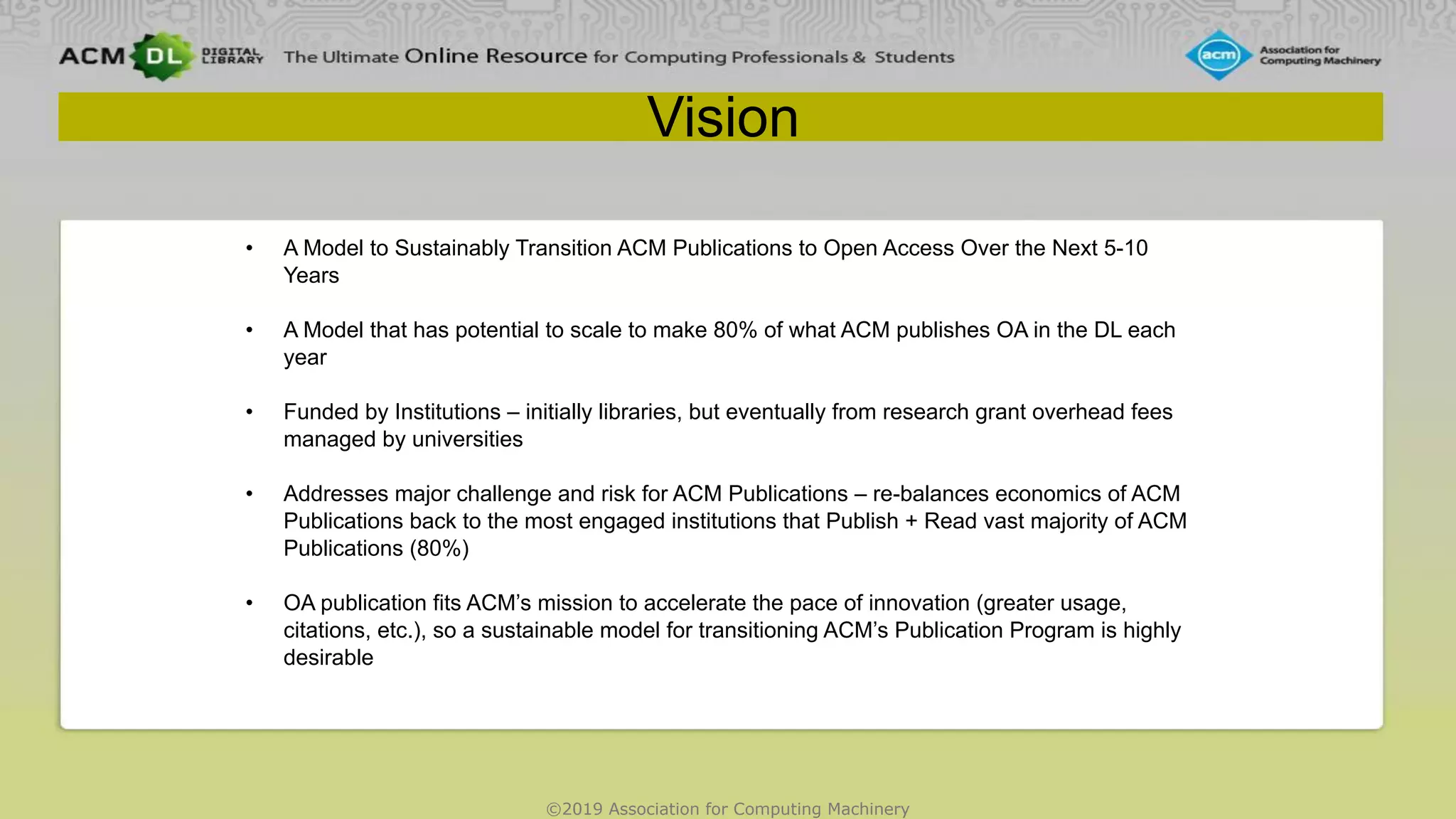 ©2019 Association for Computing Machinery
Vision
• A Model to Sustainably Transition ACM Publications to Open Access Over the Next 5-10
Years
• A Model that has potential to scale to make 80% of what ACM publishes OA in the DL each
year
• Funded by Institutions – initially libraries, but eventually from research grant overhead fees
managed by universities
• Addresses major challenge and risk for ACM Publications – re-balances economics of ACM
Publications back to the most engaged institutions that Publish + Read vast majority of ACM
Publications (80%)
• OA publication fits ACM’s mission to accelerate the pace of innovation (greater usage,
citations, etc.), so a sustainable model for transitioning ACM’s Publication Program is highly
desirable
 
