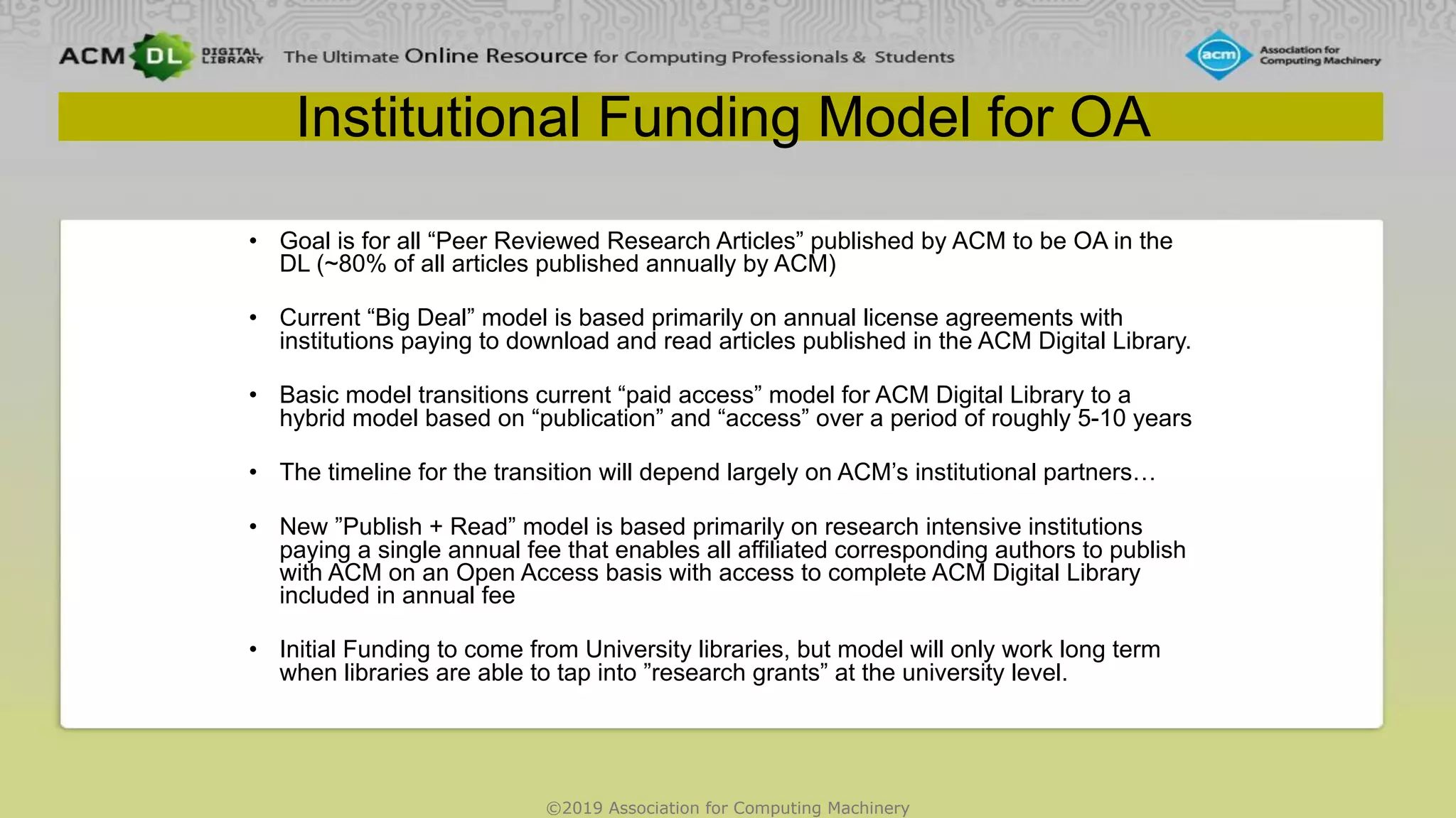 ©2019 Association for Computing Machinery
Institutional Funding Model for OA
• Goal is for all “Peer Reviewed Research Articles” published by ACM to be OA in the
DL (~80% of all articles published annually by ACM)
• Current “Big Deal” model is based primarily on annual license agreements with
institutions paying to download and read articles published in the ACM Digital Library.
• Basic model transitions current “paid access” model for ACM Digital Library to a
hybrid model based on “publication” and “access” over a period of roughly 5-10 years
• The timeline for the transition will depend largely on ACM’s institutional partners…
• New ”Publish + Read” model is based primarily on research intensive institutions
paying a single annual fee that enables all affiliated corresponding authors to publish
with ACM on an Open Access basis with access to complete ACM Digital Library
included in annual fee
• Initial Funding to come from University libraries, but model will only work long term
when libraries are able to tap into ”research grants” at the university level.
 