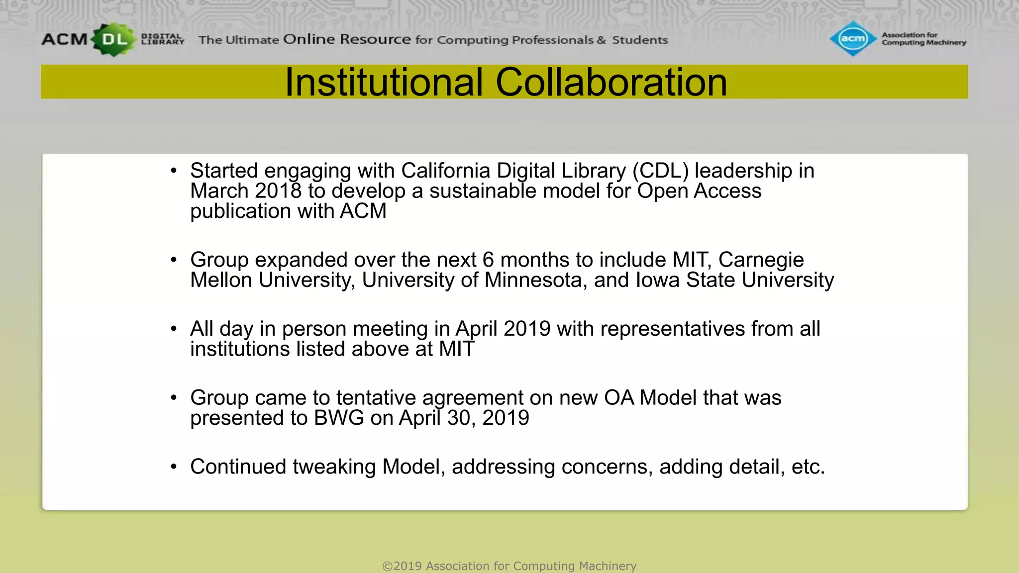©2019 Association for Computing Machinery
Institutional Collaboration
• Started engaging with California Digital Library (CDL) leadership in
March 2018 to develop a sustainable model for Open Access
publication with ACM
• Group expanded over the next 6 months to include MIT, Carnegie
Mellon University, University of Minnesota, and Iowa State University
• All day in person meeting in April 2019 with representatives from all
institutions listed above at MIT
• Group came to tentative agreement on new OA Model that was
presented to BWG on April 30, 2019
• Continued tweaking Model, addressing concerns, adding detail, etc.
 