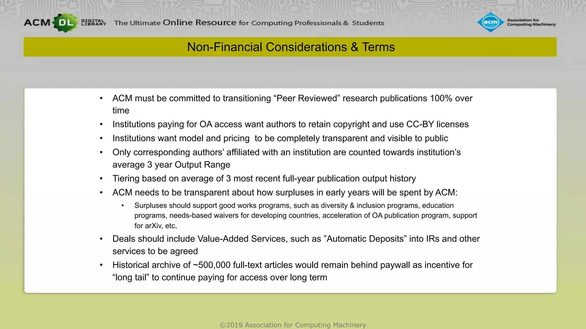 ©2019 Association for Computing Machinery
Non-Financial Considerations & Terms
• ACM must be committed to transitioning “Peer Reviewed” research publications 100% over
time
• Institutions paying for OA access want authors to retain copyright and use CC-BY licenses
• Institutions want model and pricing to be completely transparent and visible to public
• Only corresponding authors’ affiliated with an institution are counted towards institution’s
average 3 year Output Range
• Tiering based on average of 3 most recent full-year publication output history
• ACM needs to be transparent about how surpluses in early years will be spent by ACM:
• Surpluses should support good works programs, such as diversity & inclusion programs, education
programs, needs-based waivers for developing countries, acceleration of OA publication program, support
for arXiv, etc.
• Deals should include Value-Added Services, such as ”Automatic Deposits” into IRs and other
services to be agreed
• Historical archive of ~500,000 full-text articles would remain behind paywall as incentive for
“long tail” to continue paying for access over long term
 