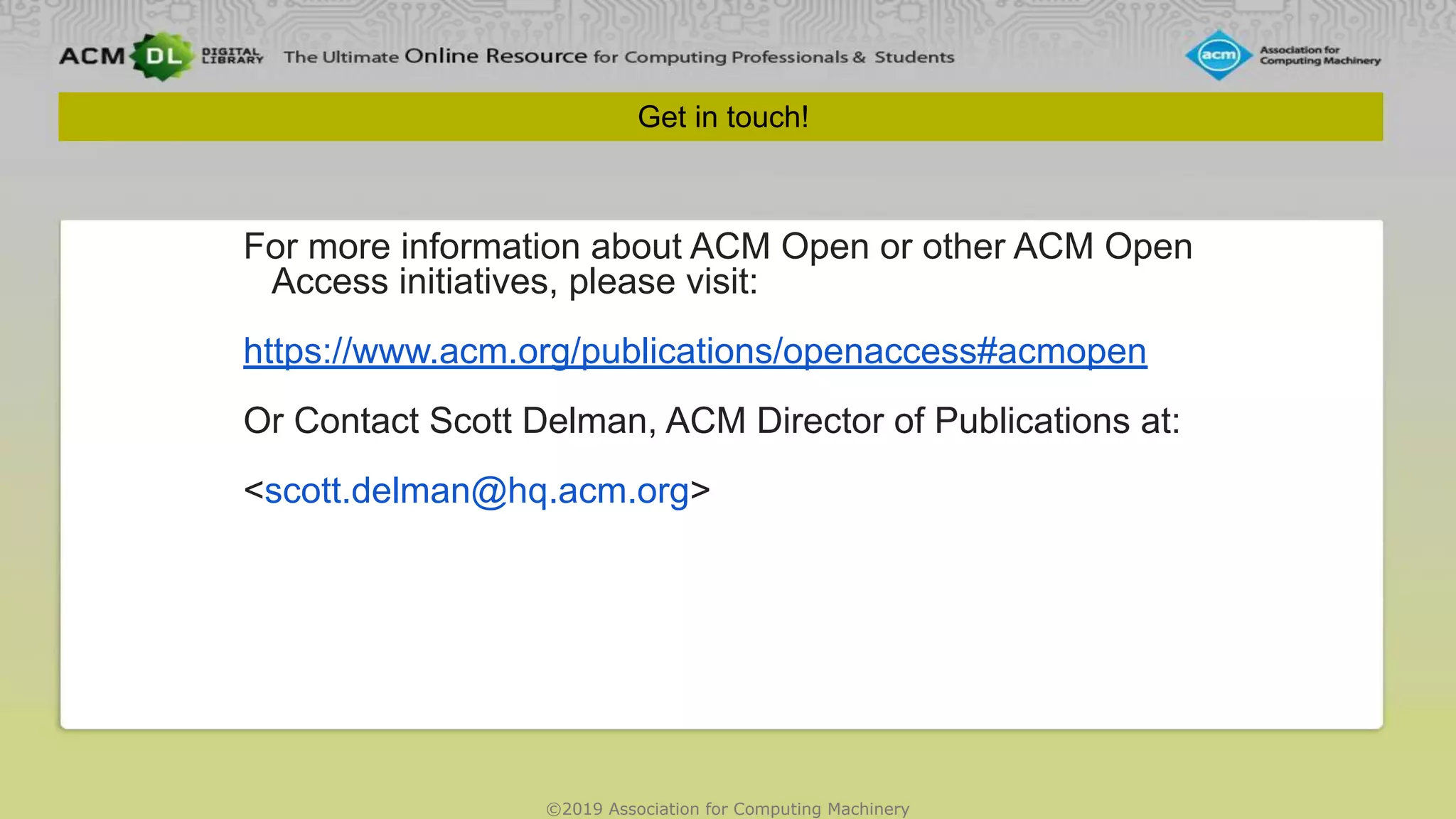 ©2019 Association for Computing Machinery
Get in touch!
For more information about ACM Open or other ACM Open
Access initiatives, please visit:
https://www.acm.org/publications/openaccess#acmopen
Or Contact Scott Delman, ACM Director of Publications at:
<scott.delman@hq.acm.org>
 