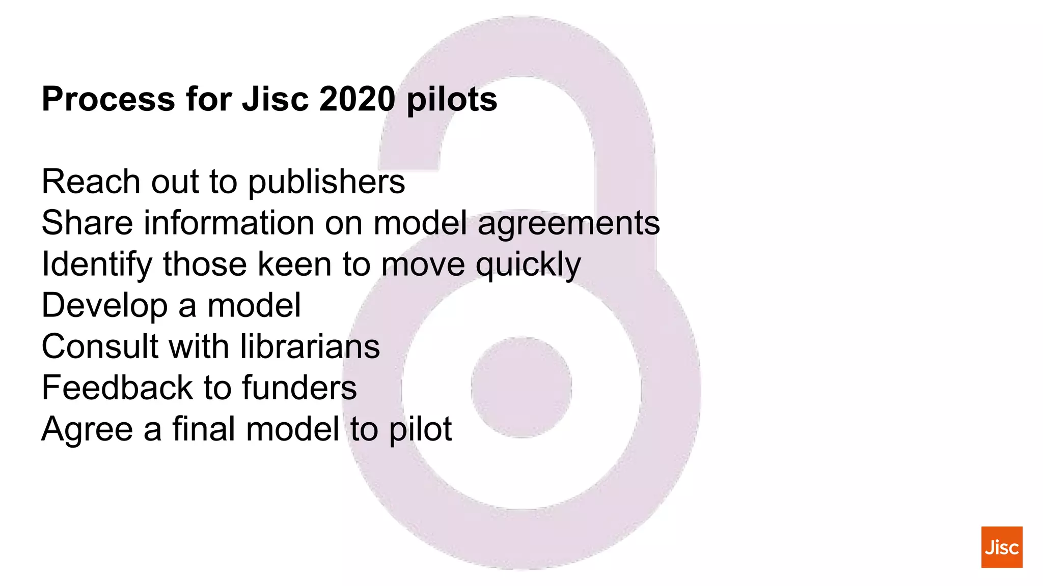 Process for Jisc 2020 pilots
Reach out to publishers
Share information on model agreements
Identify those keen to move quickly
Develop a model
Consult with librarians
Feedback to funders
Agree a final model to pilot
 