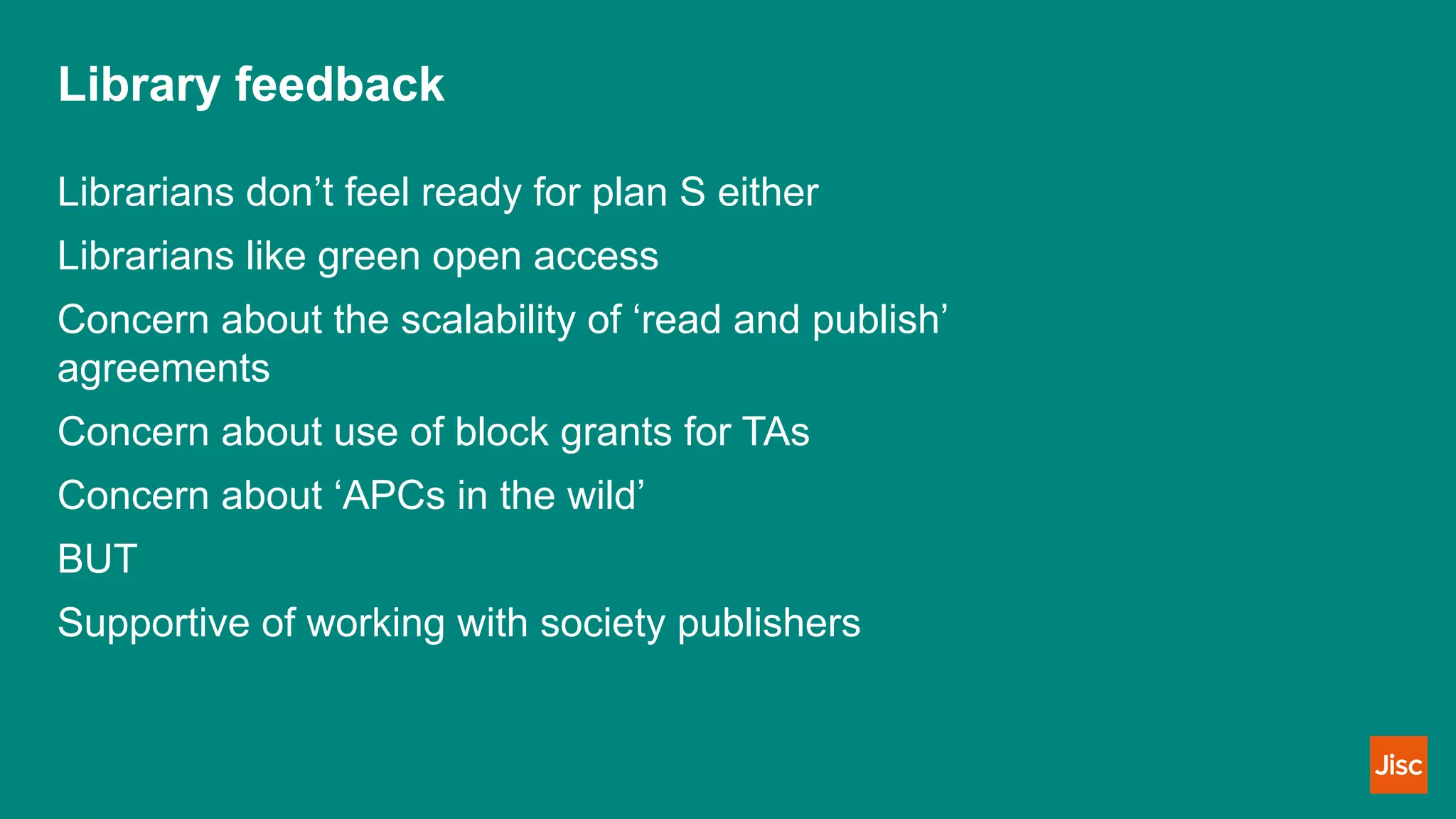 Library feedback
Librarians don’t feel ready for plan S either
Librarians like green open access
Concern about the scalability of ‘read and publish’
agreements
Concern about use of block grants for TAs
Concern about ‘APCs in the wild’
BUT
Supportive of working with society publishers
 