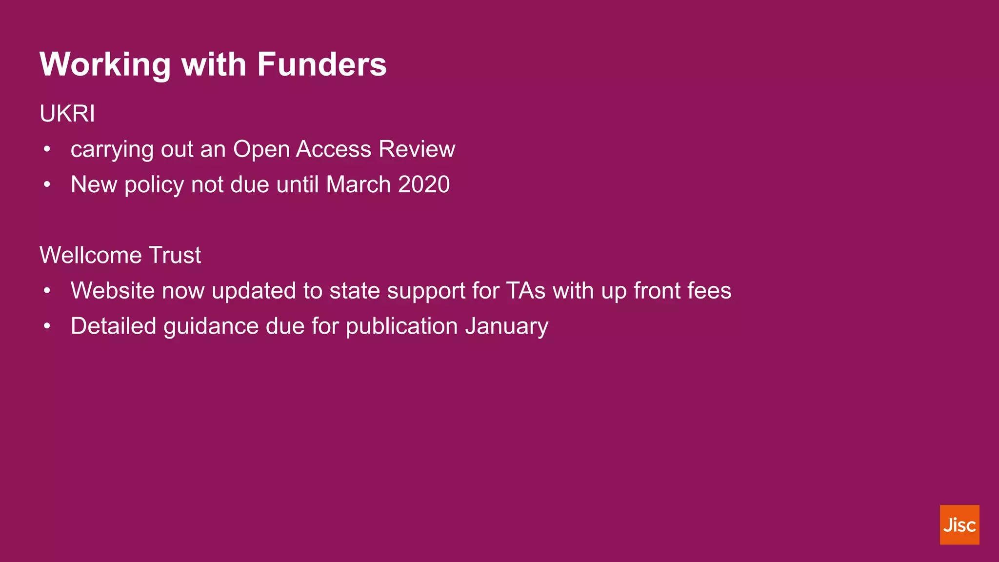 Working with Funders
UKRI
• carrying out an Open Access Review
• New policy not due until March 2020
Wellcome Trust
• Website now updated to state support for TAs with up front fees
• Detailed guidance due for publication January
 