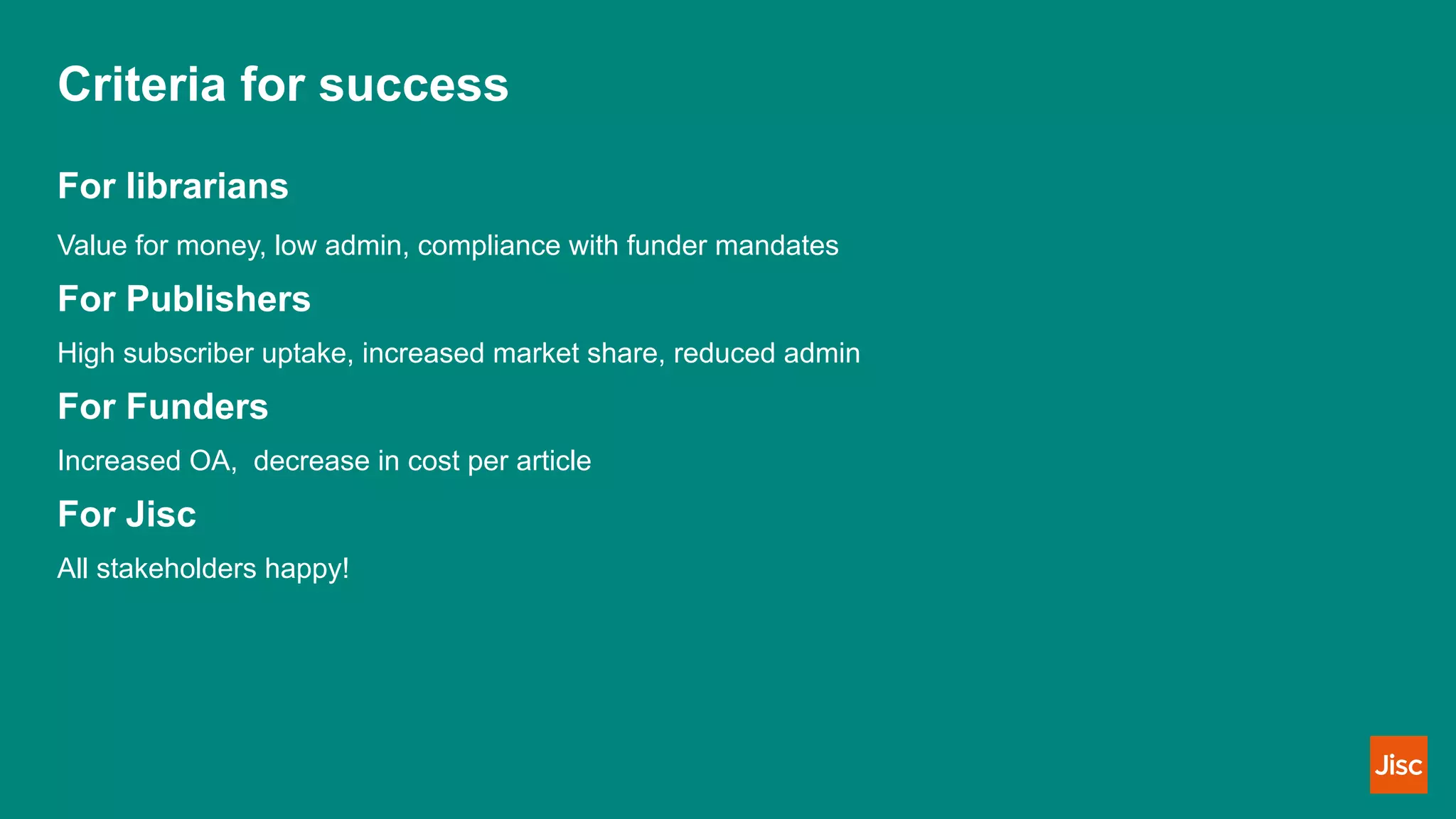 Criteria for success
For librarians
Value for money, low admin, compliance with funder mandates
For Publishers
High subscriber uptake, increased market share, reduced admin
For Funders
Increased OA, decrease in cost per article
For Jisc
All stakeholders happy!
 