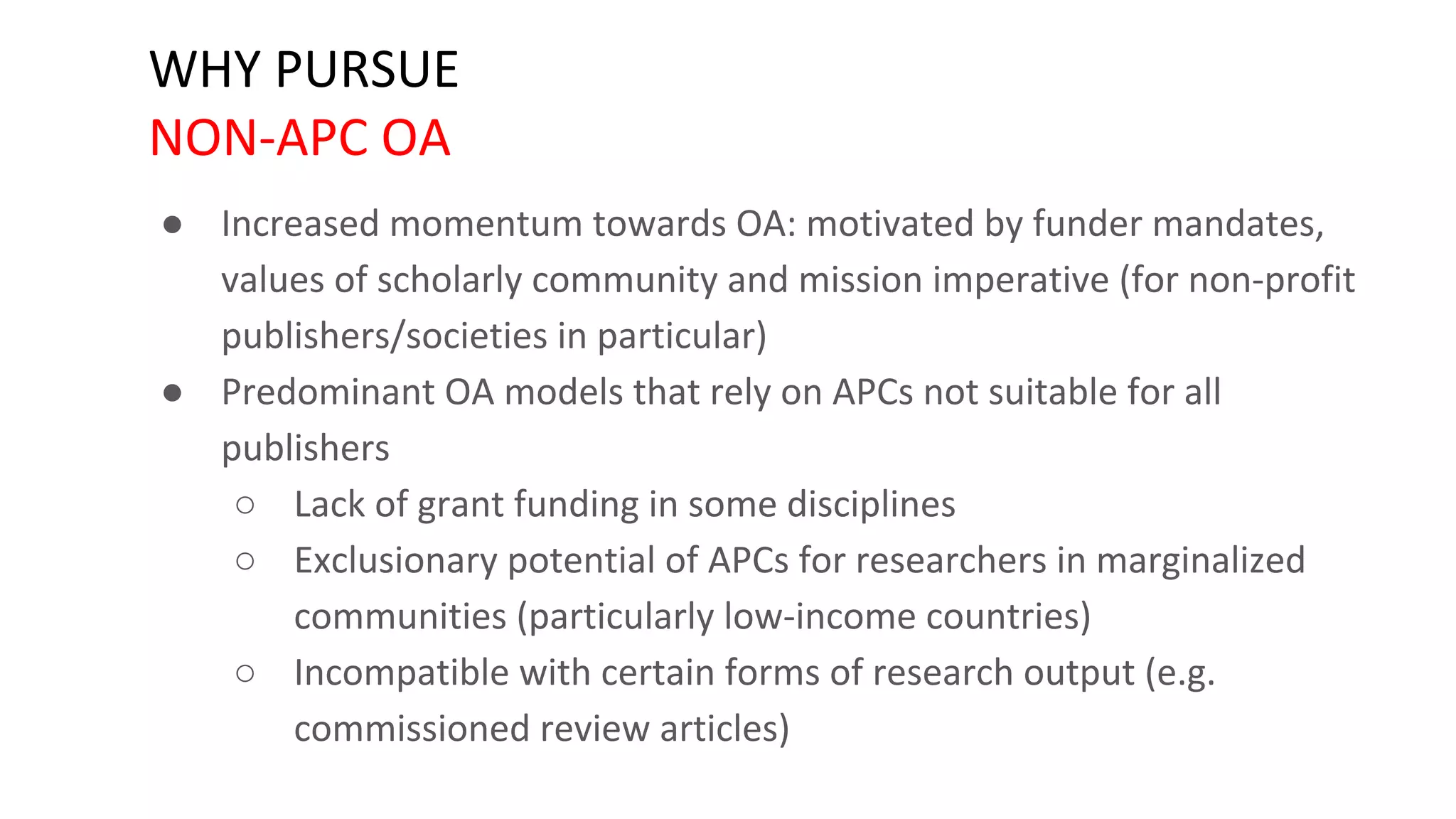 WHY PURSUE
NON-APC OA
● Increased momentum towards OA: motivated by funder mandates,
values of scholarly community and mission imperative (for non-profit
publishers/societies in particular)
● Predominant OA models that rely on APCs not suitable for all
publishers
○ Lack of grant funding in some disciplines
○ Exclusionary potential of APCs for researchers in marginalized
communities (particularly low-income countries)
○ Incompatible with certain forms of research output (e.g.
commissioned review articles)
 
