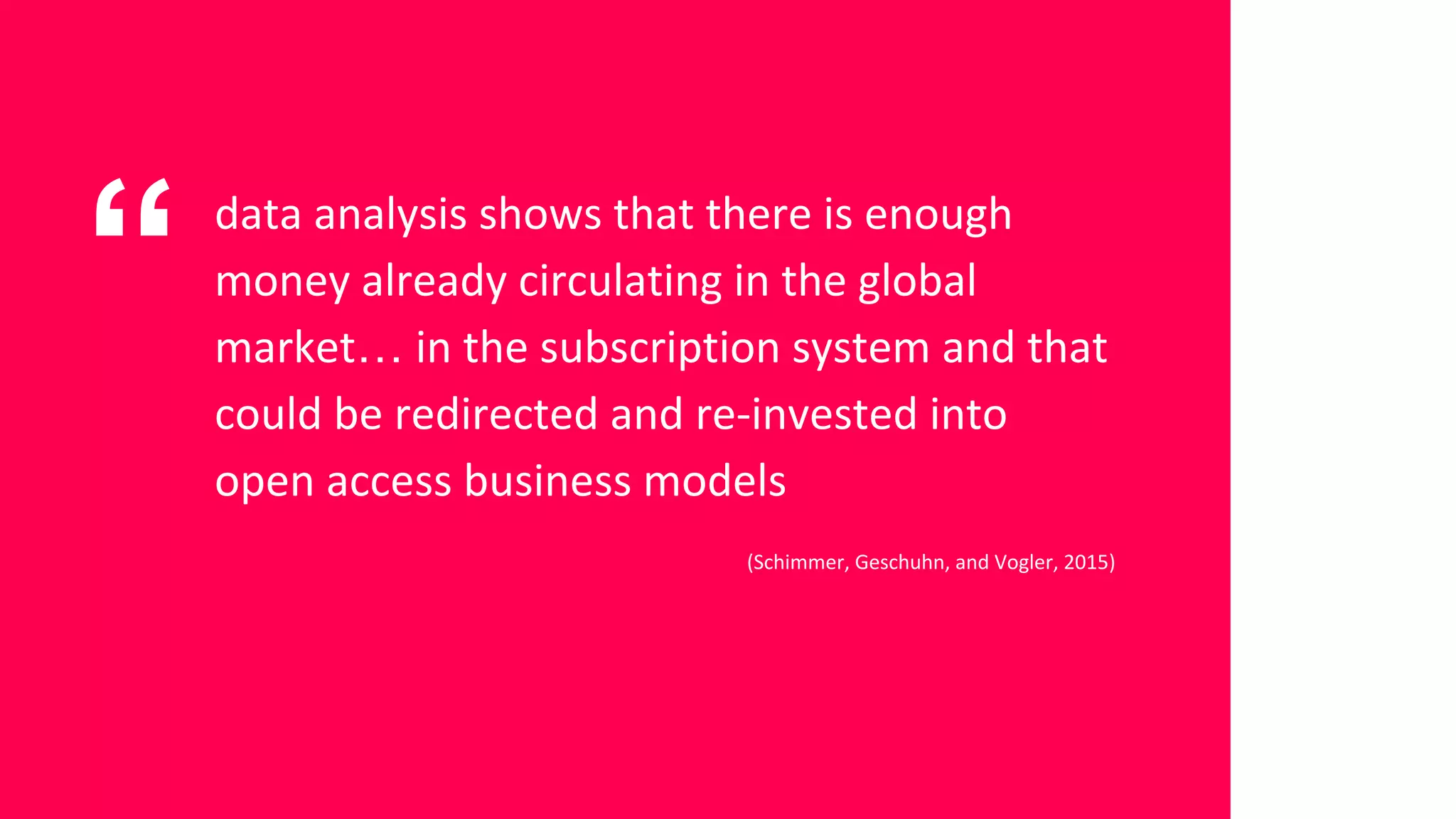 “ data analysis shows that there is enough
money already circulating in the global
market… in the subscription system and that
could be redirected and re-invested into
open access business models
(Schimmer, Geschuhn, and Vogler, 2015)
 